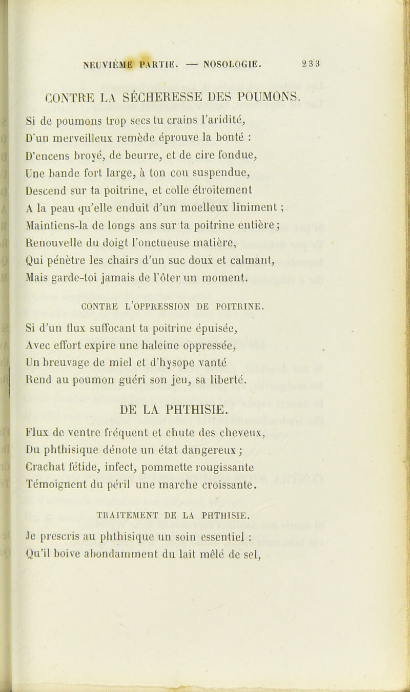 CONTRE LA SlilGHERESSE DES P(3UMONS. Si de poumons Irop socs lu crains Taridite, D‘un merveillenx remede eprouve la bonte : D’encens broye, de beuiTe, et de cire fondue. Une bande fort large, a Ion cou suspendue, Descend sur ta poitrine, et colle etroitement A la peau qu’elle enduit dAin moelleux liniment; Mainfiens-la de longs ans sur ta poitrine entiere; Renouvelle du doigt ronctueuse matiere. Qui penetre les chairs d’un suc doux et calmant, Mais garde-toi jamais de Toterun moment. CONTRE L’0PPKESS[0N DE POITRINE. Si d’un tlux suffocant ta poitrine epuisee, Avec effort expire une haleine oppressee, Un breuvage de miel et d’hysope vante Kend au poumon gueri son jeu, sa liberte. DE LA PHTHISIE. Flux de ventre fi equent et chute des cheveux, Du phthisique denote un etat dangereux ; Crachat fetide, infect, pommette rougissante Temoigncnt du perii une marche croissante. TRAITEMENT DE LA PHTHISIE. .le prescris au phthisique un soin esscntiel : Du’il boive abondaininent du lail mele de sel,