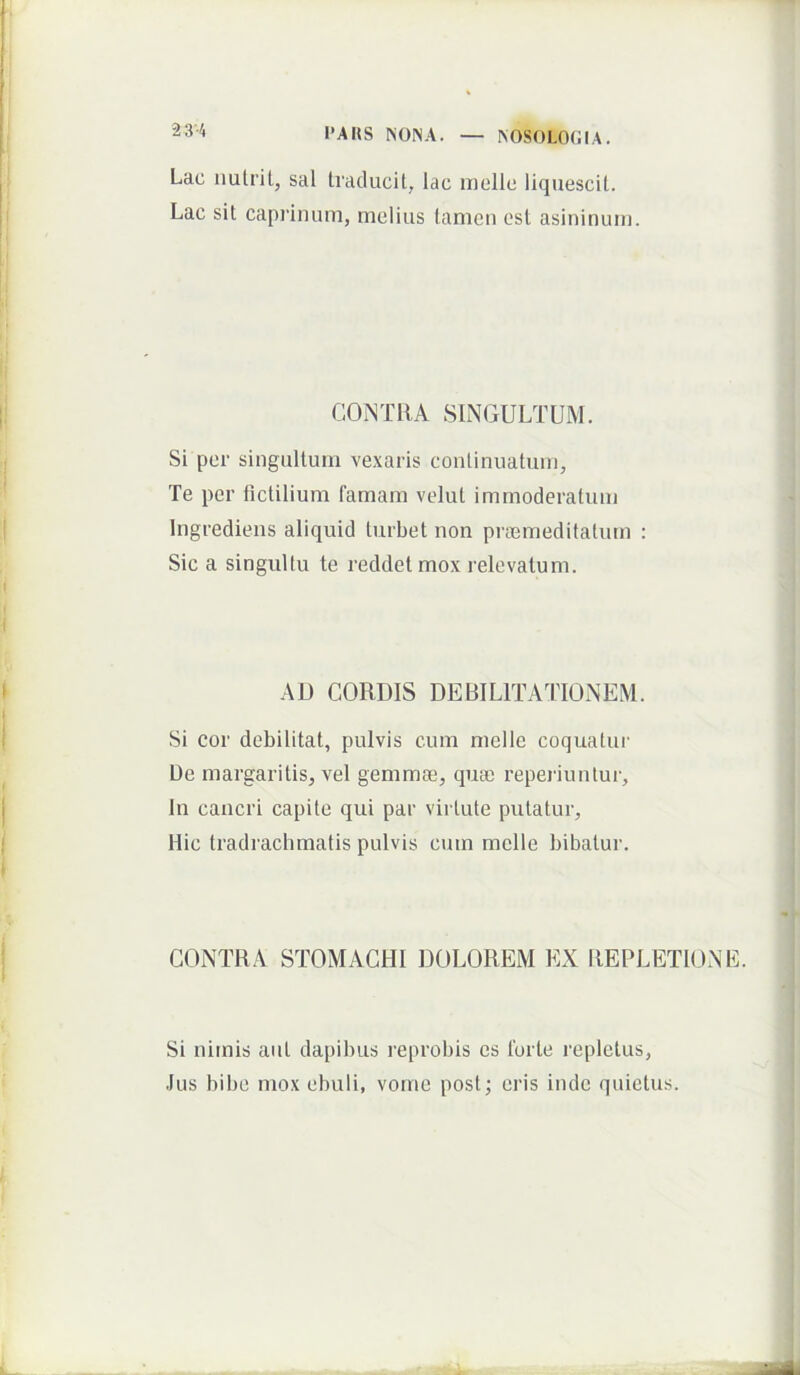 Lac iiulril, sal Iraclucil, lac mellc liquescit. Lac sit caprinum, melius tamen est asininum. COWTRA SINGULTUM. Si per singultum vexaris continuatum. Te per fictilium famam velut immoderatum Ingredieiis aliquid turbet non pnemedifatum : Sic a singultu te reddet mox relevatum. AU CORDIS DEBILITATIONEM. Si cor debilitat, pulvis cum mellc coquatui' Ue margaritis, vel gemmae, quas reperiunlur. In cancri capite qui par virtute putatur. Hic tradrachmatis pulvis cum meile bibatur. CONTRA STOMACHI DOLOREM EX REPLETIONE. Si nimis aut dapibus reprobis es forte repletus, Jus bibe mox ebuli, vome post; eris inde quietus.