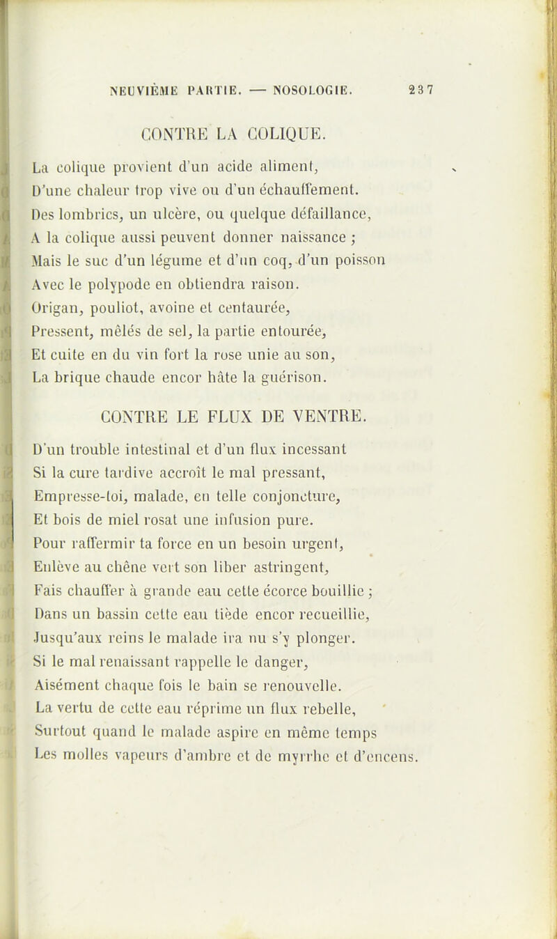 I CONTUE LA COLIQUE. !Lu colique provient d’un acide alimeni, U’une chaleiir trop vive ou d’uti echauffement. Des lombrics, un ulcere, ou quclque defaillance, k A la colique aussi peuvent donner naissance ; I Mais le suc d’un leguine et d’iin coq, d’un poissoii ^ Avec le polypode en obliendra raison. i6 Origan, pouliot, avoine et centauree, Pressent, meles de sel, la partie entouree, t| Et cuite en du vin Fort la rose unie au son, ■J La brique chaude encor hate la guerison. CONTUE LE FLUX DE VENTUE. C D’un trouble intestinal et d’un flux incessant li Si la cure tardive accroit le mal pressant, aj Empresse-toi, malade, en telle conjoncture, i Et bois de miel rosat une infusion pure. A Pour ratTermir ta force en un besoin urgent, d Enleve au ebene vert son liber astringent, 1 Fais chauffer a grande eau cette ecorce bouillie ; 'I Dans un bassin cette eau tiede encor recueillie, .Iusqu’aux rcins le malade ira nu s’y plonger. ' Si le mal renaissant rappelle le danger, Aisement chaque fois le bain se renouvclle. La vertu de cette eau reprime un flux rebelle, Surtout quand le malade aspiro en meme temps Les molles vapeurs d’ambre et de myrrhe et d’encens.