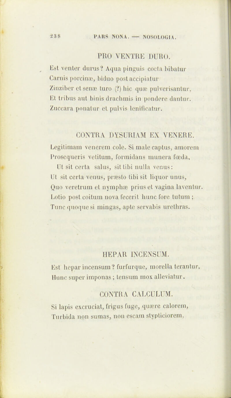 PRO VENTRE DURO. lisl venler durus? Aqua pinguis cocta l>ibatur Carnis porcinas, biduo post accipiatur Zinziber ct sena; turo (?) liic (jua; pulverisantur, Ct tribus aut binis drachmis in pondere dantur. Znccara ponatur et pulvis lenificatur. CONTRA DYSURIAM EX VENERK. Legitimam venerem cole. Si male captus, amorem l’roscqueris vetitum, formidans munera foeda. Ut sit certa salus, sit tibi nulla venus: Ut sil certa venus, prfesto tibi sit liquor unus, Quo veretrum et nymphoe prius et vagina laventur. Lotio post coitum nova fecerit hunc fore tutum ; Tunc quoque si mingas, apte servabis urethras. HEPAR INCENSUM. Est hepar incensum? furfurque, morella terantur. Mune super imponas ; tensum mox alleviatur. CONTRA CALCULUM. Si lapis excruciat, frigus fuge, qufere calorem, rurbida non sumas, non escam stypticiorem,