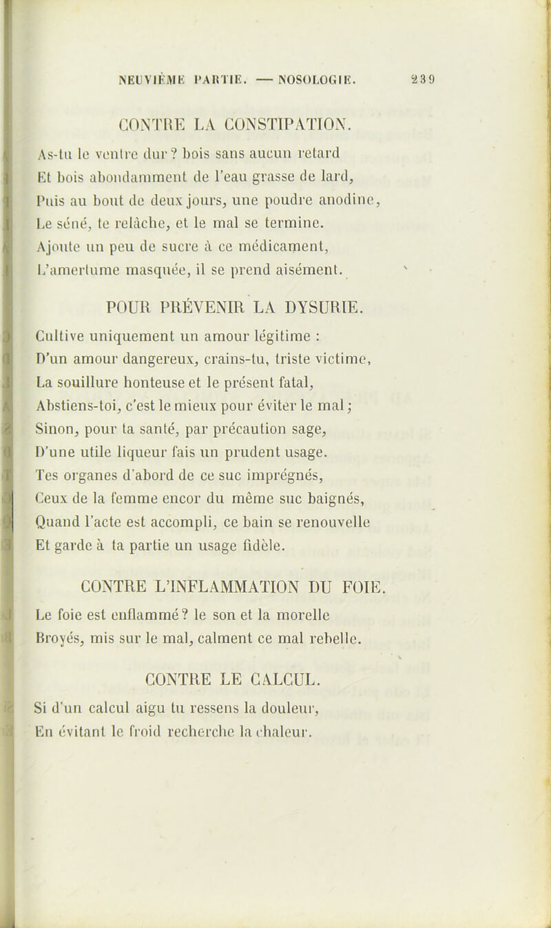 CONTIiE LA CUNSTIPATTON. As-lii le vonti'G dur? bois sans aucun retard Kt bois aboiulamment de l’eau grasse de lard. Pilis au bout de deux jours, une poudre anodinc, Le sene, te relache, et le inal se termine. Ajoute un peu de suere a ce medicament, 1/amerlume masqnee, il se prend aisement. POUR PREVENIR LA DYSURIE. Cultive uniqueraent un amour legitime : D’un amour dangereux, crains-tu, triste victimo, La souillure honteuse et le present fatal, Abstiens-toi, c’est le mieux pour eviter le mal; Sinon, pour ta sante, par precaution sage, D’une utile liqueur fais un prudent usage. Tes organes d’abord de ce suc impregnes, Ceux de la femme encor du meme suc baignes, Quand 1’acte est accompli, ce bain se renouvelle Et garde a ta partie un usage fidele. CONTRE LINFLAMMATION DU FOIE. Le foie est enflamme? le son et la morelle Broyes, mis sur le mal, calment ce mal rebelle. CONTRE LE GALCUL. Si d’un calcul aigu tu ressens la douleui’, En evitant le froid recherclic la cbaleur.