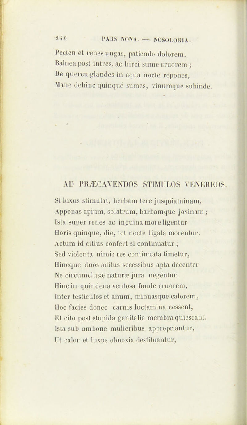 Pcclen et renes ungas, patiendo dolorem, Balnea post intres, ac hirci sume cruorem ; De quercu glandes in aejua nocte repones. Mane dehinc quinque surnes, vinumque suhinde. AD PRAECAVENDOS STIMULOS VENEREOS. Si luxus stimulat, herham tere jusquiaminam. Apponas apium, solatrum, barhamque jovinam ; Ista super renes ac inguina more ligentur Horis quinque, die, tot nocte ligata morentur. Actum id citius confert si continuatur ; Sed violenta nimis res continuata timetur, Hineque duos aditus secessibus apta decenter Ne circumclusBe naturae, jura negentur. Hinc in quindena ventosa funde cruoi’em, Inter testiculos et anum, minuasque calorem, Hoc facies donec carnis luctamina cessent. Et cito post stupida genitalia membra quiescant. Ista sub umbone mulieribus approprianlur, Ut calor et luxus obnoxia destiluantur.