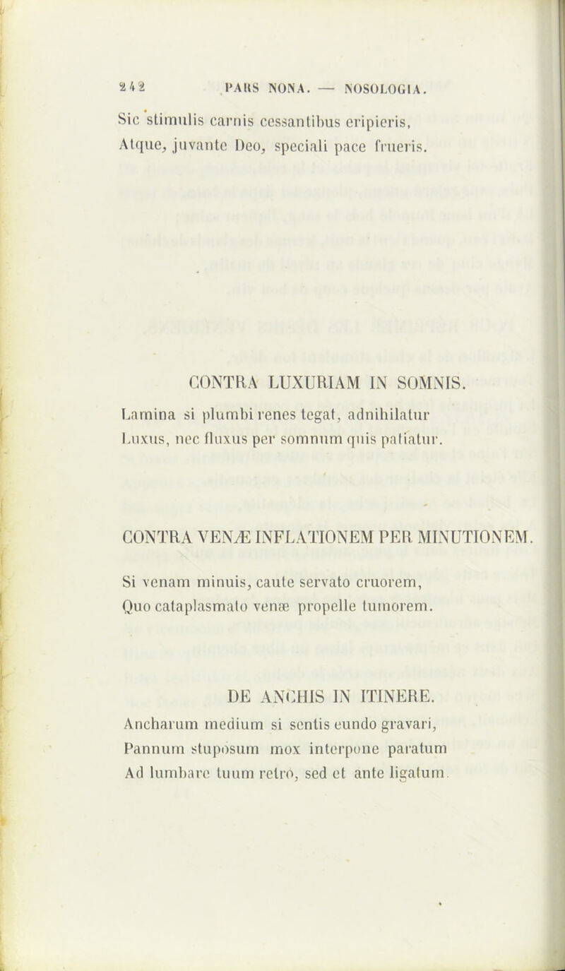 Sic stimulis carnis cessantibus eripieris, Atque, juvante Deo, speciali pace frueris. CONTRA LUXURIAM IN SOMNIS. Lamina si plumbi renes tegat, adnihilatur Luxus, nec fluxus per somnum quis patiatur. CONTRA VENyE INFLATIONEM PER MINUTIONEM. Si venam minuis, caute servato cruorem. Quo cataplasmato venae propelle tumorem. DE ANCHIS IN ITINERE. Ancharum medium si sentis eundo gravari, Pannum stuposum mox interpone paratum Ad lumbare tuum retro, sed et ante ligatum