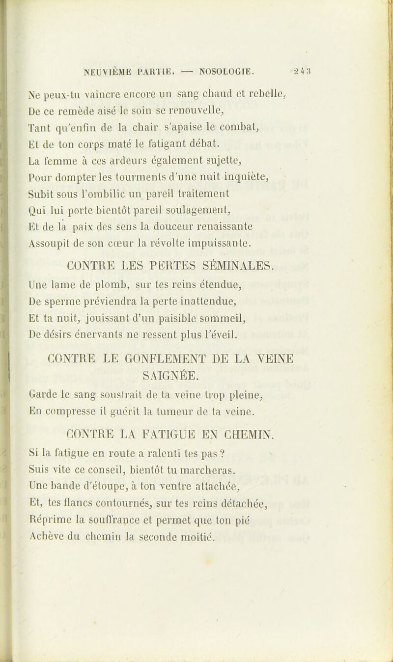 Ne peux-lu vaincre cncore un sang chaiicl et rebelley L)e ce remecle aise le soin se renouvelley Tant qa'enfiu de la chair s’apaise le conibatj Et de ton corps mate le fatigant debat. La femme a ccs ardeurs egalement sujette, Pour dompter les lourments d’une nuit inquiete, Subit sous Torabilic un pareil traitement Qui lui porte bientot pareil soulageinent. Et de la paix des sens la douceur renaissante Assoupit de son coeur la revolle impuissante. GONTRE LES PERTES SEMINALES. Une lame de plomb, sur tes reins etendue, De sperme previendra la perte inattendue, Et ta nuit, jouissant d’un paisible somineil. De desirs enervants ne ressent plus Peveil. CONTRE LE GONFLEMENT DE LA VEINE SAIGNl^E. Garde le sang sousirait de ta veine trop pleine. En compresse il guerit la luraeur de ta veine. CONTRE LA FATIGUE EN CBEMIN. Si la fatigue en route a ralenti tes pas ? Suis vite ce conseil, bientot tu marcheras. Une bande d’etoupe, a ton ventre attachec. Et, tes flancs contournes, sur tes reins delachce. Reprime la soiilTrance ct perinet que ton pie Acbeve du cliemin la seconde nioitie.