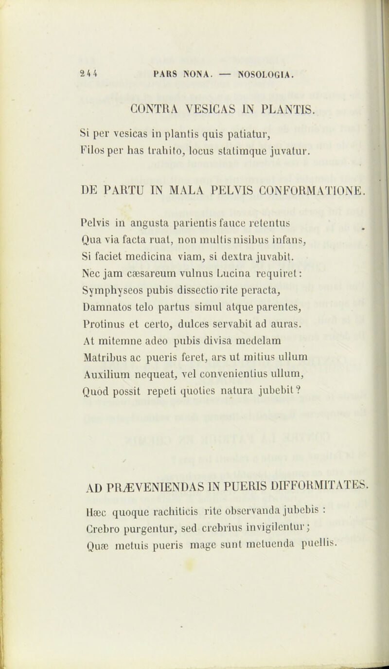 CONTRA VESICAS IN PLANTIS. Si per vesicas in plantis quis patiatur, Filos per has trahito, locus statimque juvatur. DE PARTU IN MALA PELVIS CONFORMATIONE. Pelvis in angusta parientis fauce retentus Qua via facta ruat, non multis nisihus infans. Si faciet medicina viam, si dextra juvabit. Nec jam ca;sareum vulnus Lucina requiret: Symphyseos pubis dissectio rite peracta. Damnatos telo partus simul atque parentes. Protinus et certo, dulces servabit ad auras. At mitemne adeo pubis divisa medelam Matribus ac pueris feret, ars ut mitius ullum Auxilium nequeat, vel convenientius vdlum. Quod possit repeti quoties natura jubebit ? AD PRAEVENIENDAS IN PUERIS DIFFORMITATES. Haec quoque racbiticis rite observanda jubebis : Crebro purgentur, sed crebrius invigilentur; Quae metuis pueris mage sunt metuenda puellis.