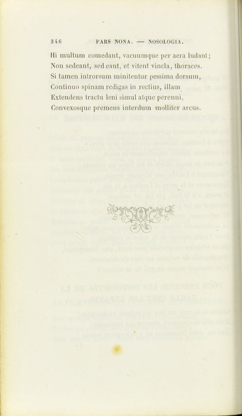 246 PAKS NONA. NOSOLOGIA. Hi multum comedant, vacuumque per aera ludant; Non sedeant, sedeant, et vitent vincla, thoraces. Si tamen introrsum minitentur pessima dorsum. Continuo spinam redigas in rectius, illam E.vtendens tractu leni simul atque perenni, Convexosque premens interdum molliter arcus. I I ►