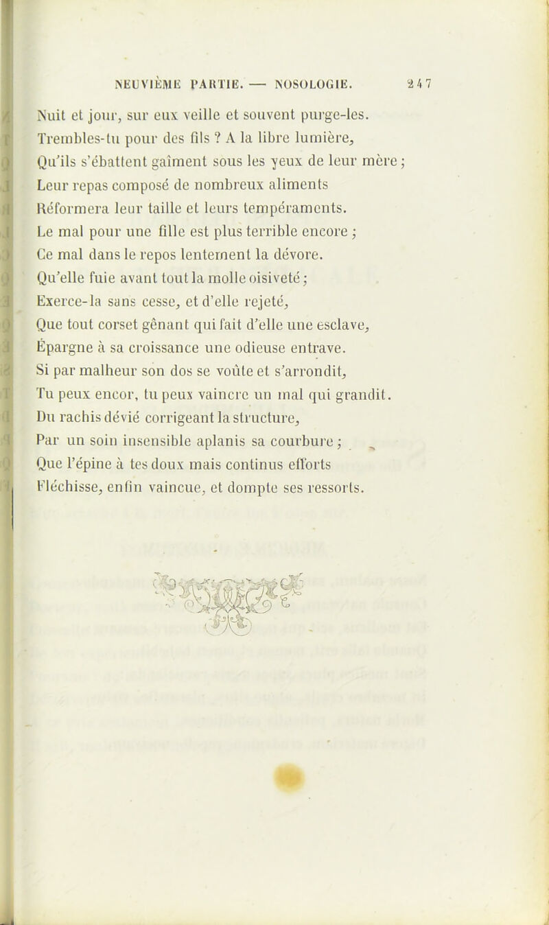 Nuit et jour, sur eux veille et souvent purge-les. Treinbles-tu pour des fils ? A la libre lumiere;, Qu'ils s’ebattent gaiment sous les yeux de leur mere; Leur repas compose de nombreux aliments Reformera leur taille et leurs temperaments. Le mal pour une Glle est plus terrible encore ; Ce mal dans le repos lenternent la devore. Qu’elle fuie avant tout la molle oisivete; Exerce-la sans cesse, etd’elle rejete. Que tout corset genant qui fait d’elle une esclave, Epargne a sa croissance une odicuse entrave. Si par malheur son dos se voiite et s’arrondit. Tu peux encor, tu peux vaincrc un mal qui grandit. Du rachis devie corrigeant la structure. Par un soin insensible apianis sa courbure; Que Tepine a tesdoux mais continus ellbrts Elechisse, enfin vaincue, et dompte ses ressorls.