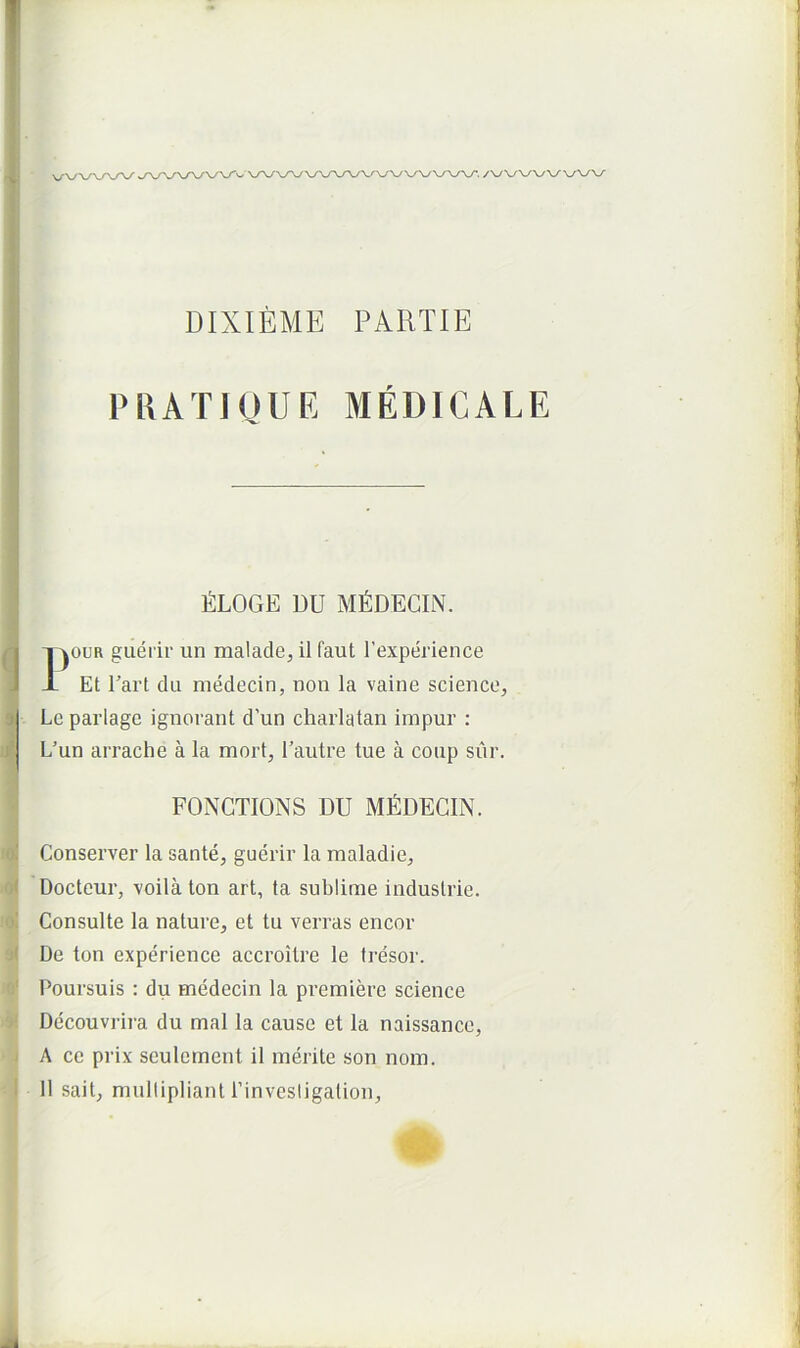 DIXIEME PARTIE PIUTIQUE MEDICALE fiLOGE DU M^IDECIN. rouR guerir un malacle, il faut Texperience Et Tart du medecin, non la vaine scienco, Le parlage ignorant d’un charlatan impur : L’un arrache a la mort, l’aiitre tue a coup sur. FONGTIONS DU Ml^DECIN. Conserver la sante, guerir la raaladie, Docteur, voila ton art, ta sublime industrie. Consulte la nature, et tu verras encor De ton experience accroitre le tresor. Poursuis : du medecin la premiere Science Decouvrira du mal la cause et la naissance, A ce prix seulement il merite son nom. II sait, niulliplianl rinvestigalion.