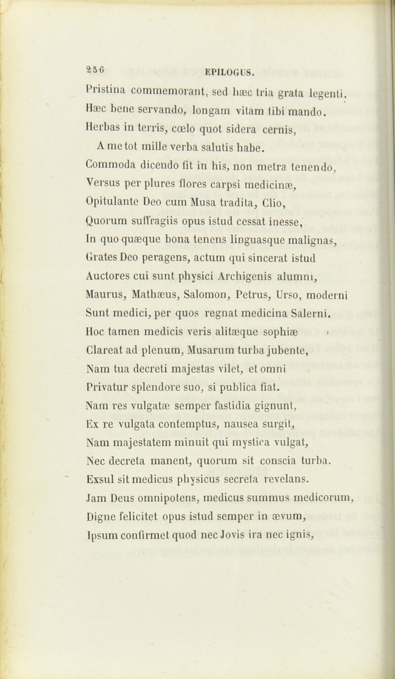 Pristina commemorant, sed li®c tria grata legenti. Haec bene servando, longam vitam tibi mando. Herbas in terris, coelo quot sidera cernis, A me tot mille verba salutis habe. Commoda dicendo fit in his, non metra tenendo, Versus per plures flores carpsi medicinae. Opitulante Deo cum Musa tradita, Clio, Quorum sulfragiis opus istud cessat inesse. In quo quaeque bona tenens linguasque malignas, Crates Deo peragens, actum qui sincerat istud Auctores cui sunt physici Archigenis alumm, Maurus, Mathaeus, Salomon, Petrus, Urso, moderni Sunt medici, per quos regnat medicina Salerni. Iloc tamen medicis veris alitaeque sophiae t Clareat ad plenum, Musarum turba jubente, Nam tua decreti majestas vilet, et omni Privatur splendore suo, si publica fiat. Nam res vulgatae semper fastidia gignunt, Ex re vulgata contemptus, nausea surgit. Nam majestatem minuit qui mystica vulgat. Nec decreta manent, quorum sit conscia turba. Exsul sit medicus physicus secreta revelans. Jam Deus omnipotens, medicus summus medicorum. Digne felicitet opus istud semper in aevum. Ipsum confirmet quod nec Jovis ira nec ignis.