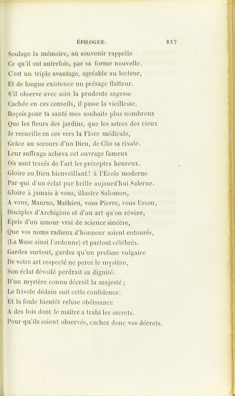 Soulage la memoire, au souvenir rappelle Ce qu’il siit autrefois, par sa forme nouvelle. C’est un triple avantage, agreable au lectcur, Et de longue existence un presage flatteur. S’il observe avec soin la prudente sagesse Cachee en ces conseils, il passe la vieillesse. Refois pour ta sanie mes soubaits plus nombrcux Que les fleurs des jardins, que les astres des cieux Je recueilleen ces vers la Flore medicale, Grace au secours d’un Dieu, de Clio sa rivale. Leur suffrage acheva cet ouvrage fameux Ou sont traces de Fari les preceptes heureux. Gloire au Dieu bienveillant! a 1’Ecole moderne Par qui d’un edat pur brille aujourd'hui Salerne. Gloire a jamais a vous, illustre Salomon, A vous, Maurus, Mathieu, vous Pierre, vous Urson, Disciples d’Archigene et d’un art qu’on revere, Epris d’un amour vrai de Science sincere. Que vos noms radieux d’honneur soient entoures, (La Muse ainsi 1’ordonne) et partout celebres. Gardez surtout, gardez qu’un profane vulgairc } De volre art respecte ne perce le mystere, d Son edat devoile perdrait sa dignile. D’un mystere connu decroit la majeste ; s Le frivole dedain suit cette confidence, .’ Et lafoule bientot refuse obeissance > A des lois dont le maitre a trahi les secrets. '• Pour qu’ils soient observes, cachez donc vos decrets. k