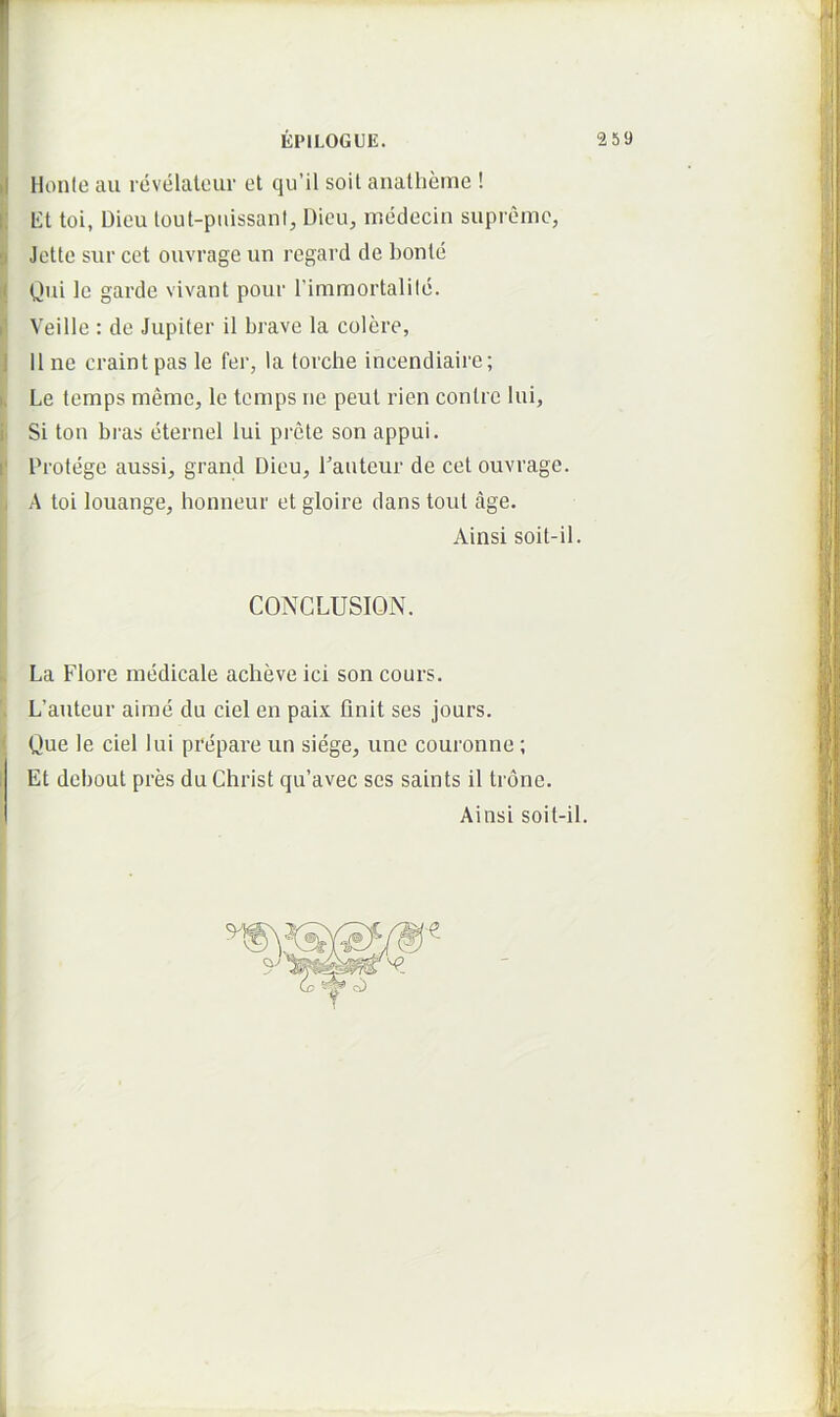 i EPILOGUE. 2 59 i Honie au revelalciir et qu’il soit anatlieme ! ! Et toi, Dieu lout-piiissani, Dieu, medecin supiemc, |i Jettc sur cet ouvrage un regard de bonle ij C!’ii Ic garde vivant pour Timmortalild. f Veille : de Jupiter il brave la colere, J 11 ne craint pas le fer, la torche incendiaire; k Le temps meme, le temps ne peul rien conlrc lui, f Si ton bras eternel lui prcte son appui. f Protege aussi, grand Dieu, Panteur de cet ouvrage. , A toi louange, honneur et gloire dans tout age. Ainsi soit-il. CONCLUSION. .. La Flore medicale acheve ici son cours. L’auteur airae du ciel en paix finit ses jours. { Que le ciel lui prepare un siege, une couronne; 1 Et debout pres du Christ qu’avec ses saints il trone. Ainsi soit-il.