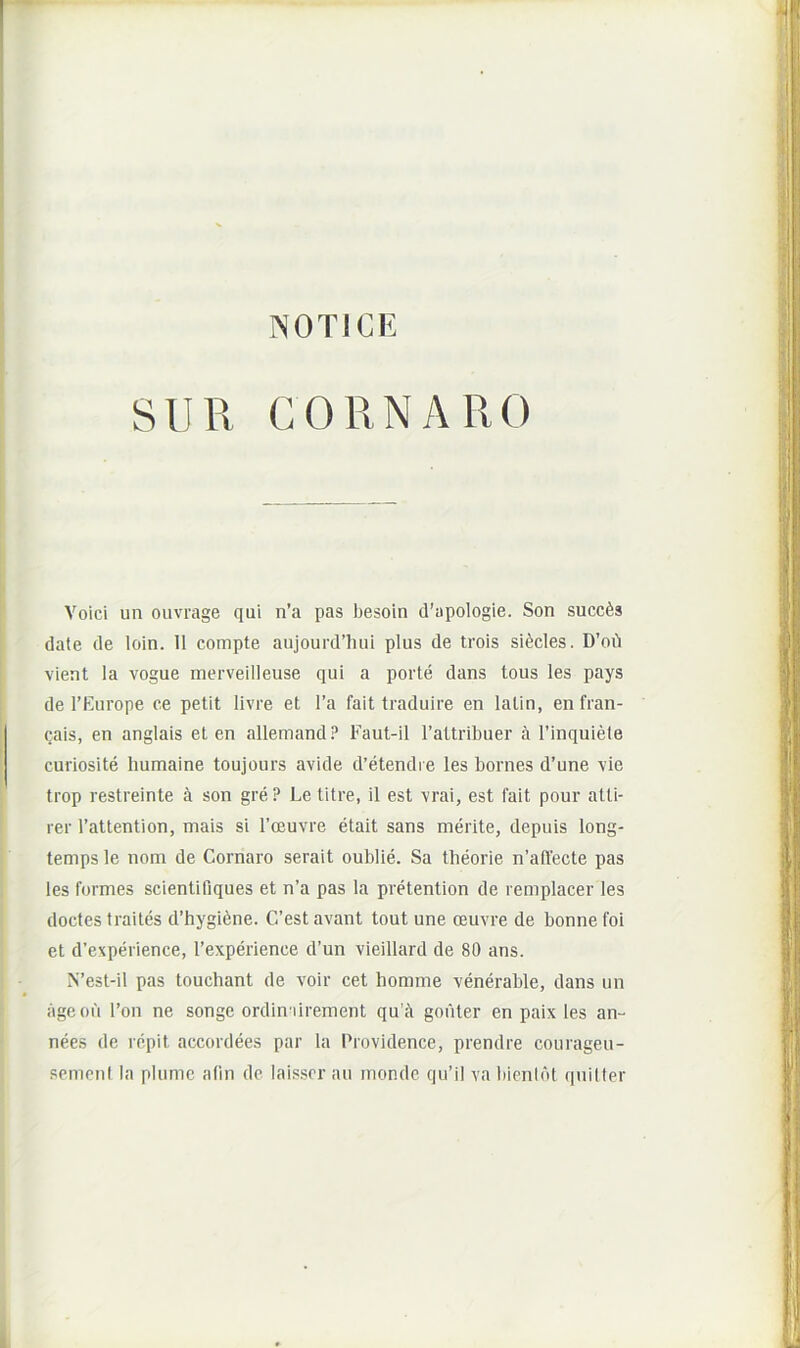 NOTICE SUR CORNARO Voici un oiivrage qui n’a pas besoin d’apologie. Son succis date de loin. 11 compte aujourd’luii plus de trois si^cles. D’oi'i vient la vogue merveilleuse qui a porte dans tous les pays de l’Europe ce petit livre et l’a fait traduire en latin, en fran- cais, en anglais et en allemand? Faut-il rattribuer a 1’inquiete curiosite Immaine toujours avide d’etendi e les bornes d’une vie trop restreinte a son gre ? Le titre, il est vrai, est fait pour atti- rer Tattention, mais si Tceuvre etait sans merite, depuis long- temps le nom de Cornaro serait oublie. Sa theorie n’ad'ecte pas les formes scientifiques et n’a pas la prOention de remplacer les doctes traites d’hygi6ne. C’est avant tout une oeuvre de bonne foi et d’experience, 1’experience d’un vieillard de 80 ans. N’est-il pas touchant de voir cet homme venerable, dans un ageofi l’on ne songe ordin ilrement qu fi gouter en paix les an- nees de repit accordees par la Providence, prendre courageu- scmenl la plumc afin de laisscr au monde qu’il va liienlbt quilter