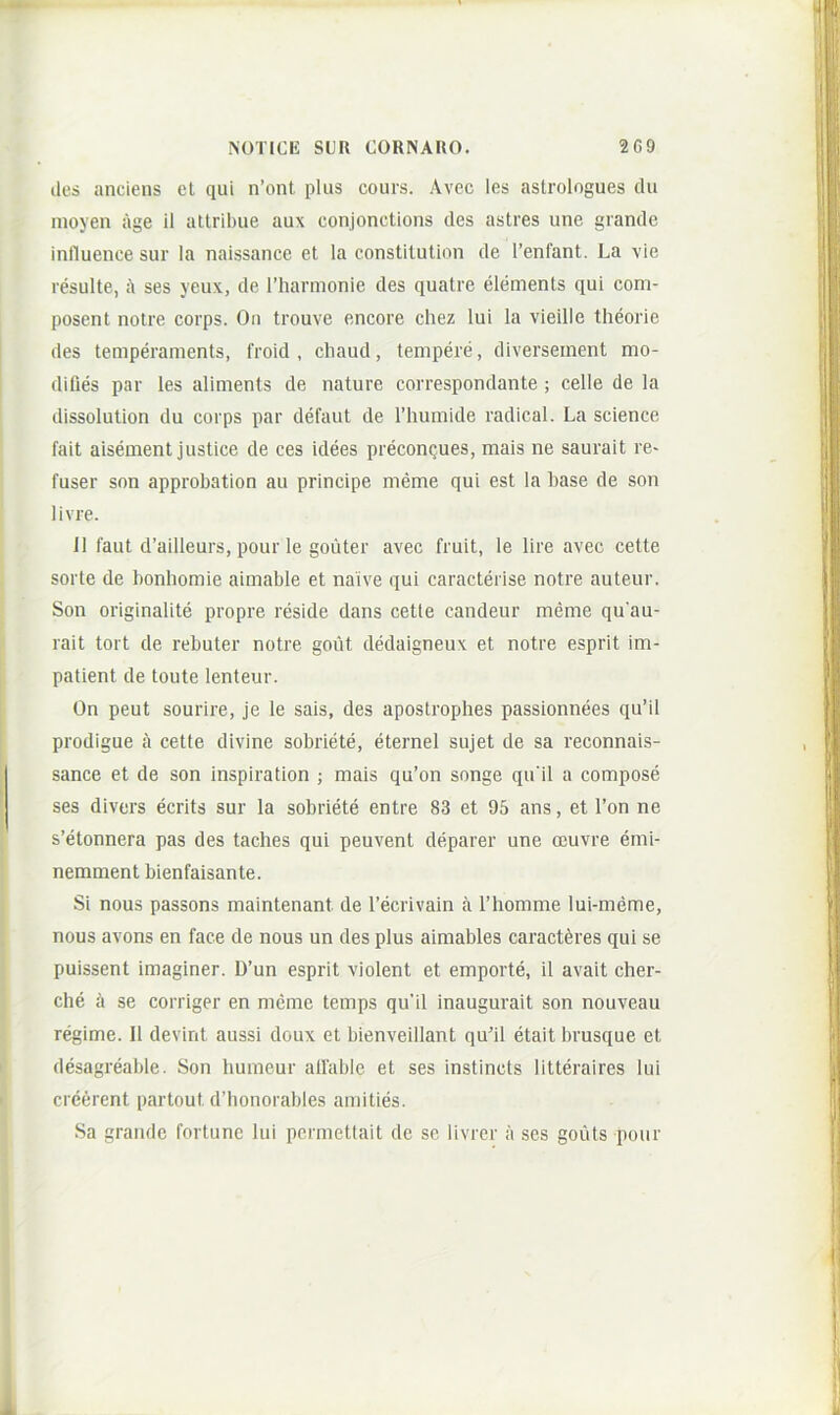 lies anciens et qui n’ont plus cours. Avcc les astrologues du nioyen age 11 attribue aux conjonctions des astres une grande inlluence sur la naissance et la constitution de 1’enfant. La vie resuite, ses yeux, de l’harmonie des quatre elements qui com- posent notre corps. On trouve encore chez lui la vieille theorie des temperaments, froid , cliaud, tempere, diverseinent mo- difies par les aliments de nature correspondante ; celle de la dissolution du corps par defaut de Thuinide radical. La Science fait aisement justice de ces idees preconques, mais ne saurait re- fuser son approbation au principe meme qui est la base de son livre. J1 faut d’ailleurs, pour le goilter avec fruit, le lire avec cette sorte de bonhomie aimable et naive qui caracterise notre auteur. Son originalite propre reside dans cette candeur meme qu au- rait tort de rebuter notre gout dedaigneux et notre esprit im- patient de toute lenteur. On peut sourire, je le sais, des apostrophes passionnees qu’il prodigue a cette divine sobriete, eternel sujet de sa reconnais- sance et de son inspiration ; mais qu’on songe qu ii a compose ses divers ecrits sur la sobriete entre 83 et 95 ans, et l’on ne s’etonnera pas des taches qui peuvent deparer une ocuvre emi- nemment bienfaisante. Si nous passons maintenant de 1’ecrivain a Tliomme lui-meme, nous avons en face de nous un des plus aimables caract^res qui se puissent imaginer. D’un esprit violent et emporte, il avait cher- che h se corriger en meme temps qu’il inaugurait son nouveau regime. II devint aussi doux et bienveillant quhl etait brusque et desagreable. Son humeur alfable et ses instincts litteraires lui creerent partout dMionorables amities. Sa grande fortuno lui permettait de se livrer ii ses goiits pour