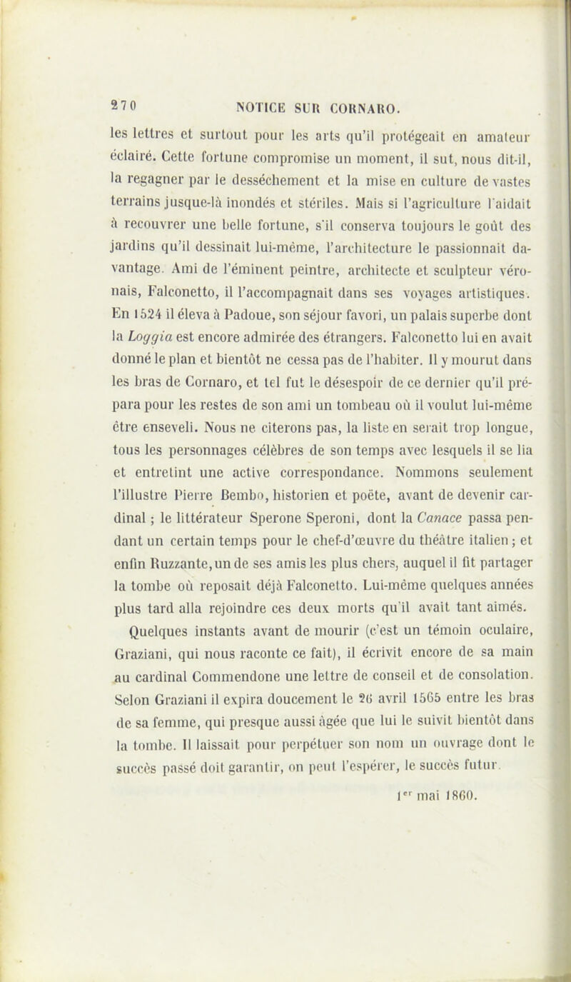 les letlres et surlout pour les aits qu’il protegeait en amateur (iclaire. Cette fortune compromise un moment, il sut, nous dit-il, Ia regagner par le dessecliement et la mise en culture de vastes terrains jusque-la inondes et steriles. Mais si ragriculture l aidait il recouvrer une belle fortune, s'il conserva toujours le goiit des jardins qu’il dessinait lui-meme, Tarchitecture le passionnait da- vantage. Ami de reminent peintre, architecte et sculpteur vero- nais, Falconetto, il 1’accompagnait dans ses voyages artistiques. En 1624 il eleva 6 Padoue, son sejour favori, un palais superbe dont la Loggia est encore admiree des etrangers. Falconetto lui en avait donne le plan et bientot ne cessa pas de Thabiter. 11 y inourut dans les bras de Cornaro, et tel fut le desespoir de ce dernier qu’il pre- para pour les restes de son ami un tombeau oii il voulut lui-meme etre enseveli. Nous ne citerons pas, la listeen serait trop longue, tous les personnages cel6bres de son temps avec lesquels il se lia et entrelint une active correspondance. Nommons seulement 1’illustre Pierre Bembn, historien et poete, avant de devenir car- dina! ; le litterateur Sperone Speroni, dont la Canace passa pen- dant un certain temps pour le chef-d’ceuvre du theatre italien; et enfm Ruzzante,un de ses amis les plus chers, auquel il fit partager la tombe ou reposait deji\ Falconetto. Lui-meme quelques annees plus tard alia rejoindre ces deux morts qu ii avait tant aimes. Quelques instants avant de mourir (c’est un temoin oculaire, Graziani, qui nous raconte ce fait), il ecrivit encore de sa main au Cardinal Commendone une lettre de conseil et de consolation. Selon Graziani il expira doucement le 2(i avril 1565 entre les bras de sa femme, qui presque aussi agee que lui le suivit bientot dans la tombe. II laissait pour perpetuer son nom lui ouvrage dont le succes passe doii garantir, on peui resperer, le succes futur. I mai 1860.