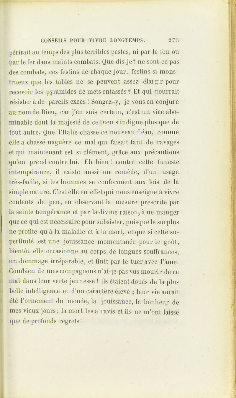 perirait au temps des plus terribles pestes, ni par le fcu ou par le fer dans inaints corabals. Que dis-je? ne sont-ce pas des combals, ces festins de chaque jour, feslins si mons- trueux que les tables ne se peuvent assez elargir pour recevoir les pyramides de mets entasses ? Et qui pourrait resister a de pareils exces ! Songez-y, je vous en conjure au nomde Dieu, car j’en suis certain, c’est un vice abo- minable dont la majeste de ce Dieu s’indigne plus que de tout aulre. Que Tllalie chasse ce nouveau fleau, comme elle a chasse naguere ce mal qui faisait tant de ravages et qui maintenant est si dement, grace aux precautions qu’on prend contre lui. Eh bien ! contre cetle funeste intemperance, il exisle aussi un remede, d’un usage tres-facile, si les hommes se conforment aux lois de la simple nature. C'est elle en elTet qui nous enseigne a vivre contents de peu, en observant la mesure prescrite par la sainte temperance et par la divine raison, a ne manger que ce qui est necessaire pour subsister, puisque le surplus ne profite qu’a la maladie et a la mort, et que si cette su- perfluite est une jouissance momentanee pour le gout, bientot elle occasionne au corps de longues souffrances, ri un dommage irreparable, et finit par le tueravec Tame. K Combien de mes compaguons n’ai-je pas vus mourir de ce fi mal dans leur verte jeunesse ! lis etaient doues de la plus j belle intelligence et d’un caractere cleve ; leur vie aurait i ete rornement du monde, la jouissance, le bonheur de r mes vieux jours; la mort les a ravis et iis ne m’ont laisse j que deprofonds regi’els! I