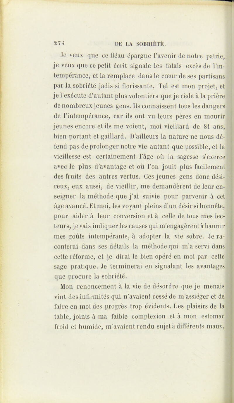 Jc vcux que ce Ileau epargne Tavenir de nolrc palric, je vcux que ce petit ecrit signale les fatais exces de l’in- temperance, et la remplace dans le cceur de ses partisans par la sobriete jadis si florissante. Tei est mon projet, et je 1’execute d’autant plus volonliers que je cede a la priere denombreux jeunes gens, lis connaissent tous les dangers de Tintemperance, car iis ont vu leurs peres en mourir jeunes encore et iis me voient, moi vieillard de 81 ans, bien portant et gaillard. D’ailleurs la nature ne nous de- j fend pas de prolonger notre vie autant que possible, et la j vieillesse est certainement Tage ou la sagesse s’exerce j avec le plus d'avantage et ou Ton jouit plus facilement | des fruits des autres vertus. Ces jeunes gens donc desi- ; reux, eux aussi^ de vieillir, me demanderent de leur en- 1 seigner la methode que j’ai suivie pour parvenir a cet age avance. Et moi, les voyant pleins d’un desir si honnete, ' pour aider a leur conversion et a celle de tous mes lec- teurs, jevais indiquer lescausesquim’engagerentabannir mes gouts inlemperants, a adopter la vie sobre. Je ra- conterai dans ses details la methode qui m’a servi dans cette reforme, et je dirai le bien opere en moi par cette sage pratique. Je lerminerai en signalant les avantages que procui e la sobriete. Mon renoncement a la vie de desordre que je menais vini des infiiTnites qui n'avaient cesse de massieger et de faire en moi des progres trop evidents. Les plaisirs de la table, joints ma faiblc complexion et a mon estomac troid et humidc, m’avaient rendu sujeta dilTerents maux,