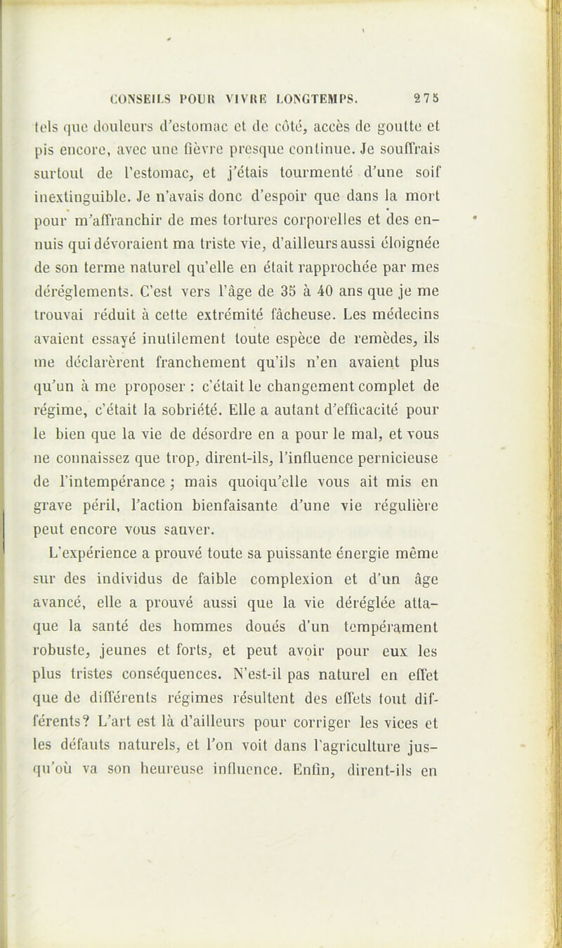 lols quo douleurs irostomac ct dc cote, acces de goutto ot pis eiicorc, avec une fidvrc prcsque conlinue. Je souffrais surtoul de restoniac, et j’etais tourmente d’une soif inexlinguible. Je n’avais donc d’espoir que dans la mort pour mWranchir de mes tortures corporelles et des en- uuis qui devoraient ma triste vie, d’ailleurs aussi eloignee de son terme naturel qvVelle en etait rapprochee par mes dereglements. C’est vers 1’age de 35 a 40 ans que je me trouvai reduit a cette extremite facheuse. Les medecins avaient essaye inulilement toute espeee de remedes, iis me declarei’ent franchement qu’ils n’en avaient plus qu’un a me proposer : c’etait le changement complet de regime, c’etait la sobriete. Elie a aulant d’efficacite pour le bien que la vie de desordre en a pour le mal, et vous ne connaissez que trop, dirent-ils, 1’influence pernicieuse de 1’intemperance; mais quoiqu^elle vous ait mis en grave perii, Eaction bienfaisante d’une vie reguliere peut encore vous sauver. L’experience a prouve toute sa puissante energie meme sur des individus de faible complexion et d’un age avance, elle a prouve aussi que la vie dereglee atta- que la sante des hommes doues d’un temperament robuste, jeunes et forts, et peut avoir pour eux les plus tristes consequences. N’est-il pas naturel en elTet que de difierents regimes resultent des eflets tout dif- ferents? L'art est la d’ailleurs pour corriger les vices et les detauts naturels, et l’on voit dans 1’agriculture jus- qu’ou va son heureuse intluence. Entin, dirent-ils en