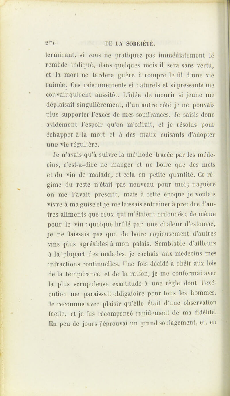 terminant, si vons ne pratiquez pas immediatement le remede indique, dans quelqucs inois il sera sans vertu, et la inort ne tardera guere ix rompre le fil d’une vie ruinee. Ces raisonnements si naturels et si pressants me convainquirent aussitot. L’idee de moiirir si jeime me deplaisait singulierement, d’un autre cote je ne pouvais plus supporter 1’exces de mes souffrances. Je saisis donc avidement 1’espoir qu’on m’ofTrait, et je resolus pour echapper a la moi t et a des maux cuisants d’adopter une vie r4guliere. Je n'avais qu’a suivre la methode tracee par les mede- cins, c’est-a-dire ne manger et ne boire que des mets et du vin de malade, et cela en petite quantite. Ce re- gime du reste n’etait pas nouveau pour moij naguere on me l’avait prescrit, mais a cette epoque je voulais vivre a ma guise et je me laissais entrainer a prendre d’au- tres aliments que ceux qui m’etaient ordonnes; de meme pour le vin : quoique hrule par une chaleur d’estomac, je ne laissais pas que do boire copieusernent d’autres vius plus agreables ii mon palais. Semblable d’ailleurs a la plupart des malades, je cachais aux medecins mes infractions continuelles. Une fois decide a obeir aux lois de la temperance et de la raisbn, je me conformai avec la plus sci’upuleuse exactitude a une regie dont l’exe- cution me paraissait obligaloire pour tous les hommes. Je reconnus avec plaisir qu’cllo etait d’une observalion facile, et je fus recompensc rapidement de ma fldelite. En peu de jours j’eprouvai un grand soulagement, et, en