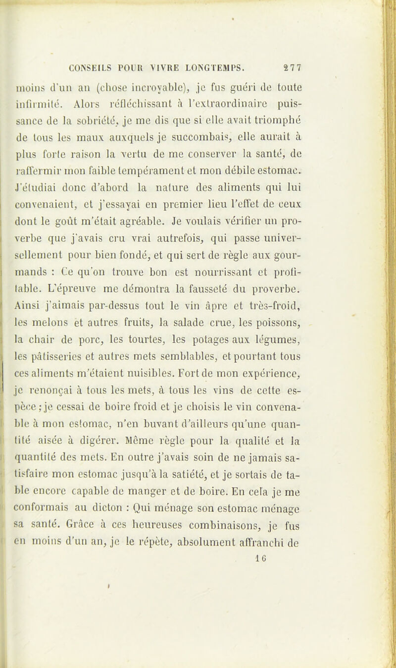 inoins d'un an (chose incroyable), je fus gueri dc toute infnniitd. Alois reflechissant a rexlraordinairo puis- sance de la sobriele. je me dis que si elle avait triomphe de lous les maux auxquels je succombais, elle aurait a plus forte raison la vertu de me conserver la sante, de i l adermir mon faible lemperament et mon debile estomac. i Jeludiai donc d’abord la nature des aliments qui lui I convenaient, et j’essayai en premier lieu reflet de ceux dont le gout m’etait agreable. Je voulais v6’ifier un pro- I verbe que j'avais cru vrai autrefois, qui passe univer- ■ sellement pour bien fonde, et qui sert de regie aux gour- I mands : Ce qu’on trouve bon est nourrissant et proli- table. L’epreuve me demontra la faussete du proverbe. I Ainsi j’aimais par-dessus tout le vin apre et tres-froid, ■ les melons et autres fruits, la salade erue, les poissons, t la chair de porc, les tourtes, les potages aux legumes, ) les patisseries et autres mets semblables, etpourtant tous I ces aliments m’etaieut nuisibles. Fort de mon expcrience, je renongai a tous les mets, a tous les vins de cette es- peee; je cessai de boire froid et je choisis le vin convena- ble a mon estomac, n’en buvant dailleurs qu’une quan- tite aisee a digerer. Merae regie pour la qualile et la quantite des mets. En outre j’avais soin de ne jamais sa- lisfaire mon estomac jusqu'a la satiete, et je sortais de ta- ble encore capable de manger et de boire. En cela je me conformais au dictori : Qui menage son estomac raenage sa sante. Grace a ces heureuses combinaisons, je fus cn inoins d’un an, je le repete, absolument affranchi de IG