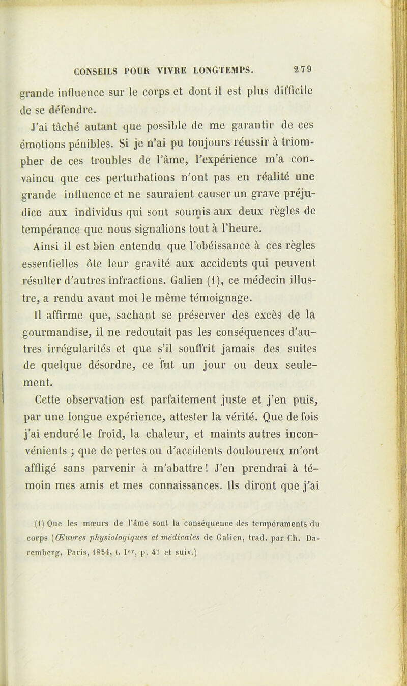 grande influence sur le corps et dont il est plus difficile de se defendre. J’ai tache autant que possible de me garantir de ces emolions penibles. Si je n’ai pu toujours reussir a triom- pher de ces troubles de l’ame, 1’experience m’a con- vaincu que ces perturbations n’out pas en realite une grande influence et ne sauraient causer un grave preju- dice aux individus qui sont soumis aux deux regles de temperance que nous signalions tout a Theure. Ainsi il est bien entendu que 1’obeissance a ces regles essenlielles ote leur gravite aux accidents qui peuvent resulter d'autres infractions. Galien (1), ce medecin illus- tre, a rendu avant moi le meme temoignage. 11 affirrae que, sachant se preserver des exces de la gourmandise, il ne redoutait pas les consequences d’au- tres irregularites et que s’il souffrit jamais des suites de quelque desordre, ce fut un jour ou deux seule- ment. Cette observation est parfaitement juste et j’en puis, par une longue experience, attesier la verite. Que de fois j’ai endure le froid, la clialeur, et maints autres incon- venients ; que de pertes ou d’accidents douloureux m'ont afflige sans parvenir a m^abattre! J’en prendrai a te- moin mes amis et mes connaissances. lls diront que j’ai ()}Que les mocurs de l’ame sont la consequence des teniperaments du corps (CEuvres physioloyiques et medicales de Galien, trad. par ( h. Da- remberg, Paris, 1854, t. l^r, p. 47 et suiv.)