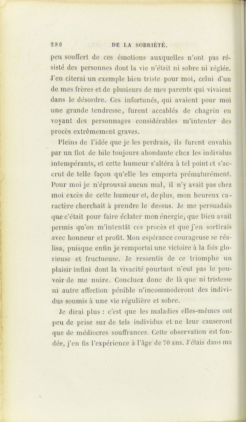 peu soiiflert de ces cmolioiis auxquclles n'ont pas re- siste des personnes dont la vie n’etait ni sobre ni reglee. J’en cilerai un exemple bion triste poiir moi, celni d’un de mes freres et de plusieurs de mes parents qui vivaient dans le desordre. Ces inforfunes, qui avaient pour moi une grande tendresse, furent accables de chagrin en voyant des personnages considerables m’intenter des proces extremement graves. Pleins de l’idee que je les perdrais, iis furent envahis , i par un tlot de bile toujours abondante chez les individus > intemperants, et celte humeur s’altera a tel pointet s’ac- j crut de telle fafon qiCelle les emporia prematurement. j Pour moi je n’eprouvai aucun mal, il n’y avait pas chez , moi cxccs de celte humeur el, de plus, mon heureux ca- j ractere cherchail a prendre le dessus. Je me persuadais ' 1 que c’etait pour faire eclater mon energie,- que Dieu avait j pennis qu’on m’inlentat ces proces et que j’en sortirais avec honneur et proGt. Mon esperance courageuse se rea- lisa, puisque enfin je remportai une victoire a la fois glo- rieuse et fnictueuse. Je ressentis de ce triomphe un plaisir inflni dont la vivacite pourtant n’eut pas le pou- voir de me nuire. Coneluez donc de la que ni tristesse ni aulre affeclion penible rPincommoderont des indivi- dus soumis a une vie reguliere et sobre. Je dirai plus : c’est que les maladies elles-memcs ont peu de prise sur de tels individus et ne leur causeronl que de mediocres souffiances. Cette observation est fon- dee, j’en fis rexpericnce a 1’age de 70 ans. J ctais dansina