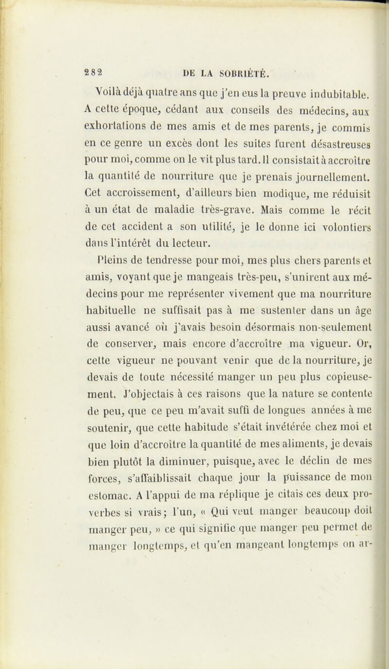 Voiladeja quatre ans que j’en eus la preuve indubitable. A celte epoque, cedant aux conseils des medecins, aux exhorlations de mes amis et de mes parents, je commis en ce genre un exces dont les suites furent desastreuses pour moi, comme on le vit plus tard. 11 consistait a acevoitre la quantite de nourriture que je prenais journellement. Cet accroissement, d’ailleurs bien modique, me reduisit a un etat de maladie tres-grave. Mais comme le recit de cet accident a son ulilite, je le donne ici volontiers dans 1’interet du lecteur. IMeins de tendresse pour moi, mes plus chers parents et amis, voyant que je mangeais tres-peu, sunirent aux me- decins pour me representer vivement que ma nourriture habituelle ne suftisait pas a me sustenter dans un age aussi avance oii j’avais besoin desormais non-seulement de conserver, mais encore d'accroitre ma vigueur. Or, celte vigueur ne pouvant venir que de la nourriture, je devais de toute necessite manger un peu plus copieuse- ment. J’objectais a ces raisons que la nature se contente de peu, que ce peu m'avait suffi de longues annees a me soutenir, que cette habitude s’etait inveleree chez moi et que loin d’accroitre la quantite de mes alimeiits, je devais bien plutot la diminuer, puisque, avec le declin de mes forces, s’affaiblissait chaque jour la puissance de mon eslomac. A 1’appui de ma replique je citais ces deux pro- verbes si vrais; l’un, « Qui veut manger beaucoup doil manger peu, » ce qui signitic que manger peu permet de manger longlemps, et qu’en mangeant longteinps on ar-