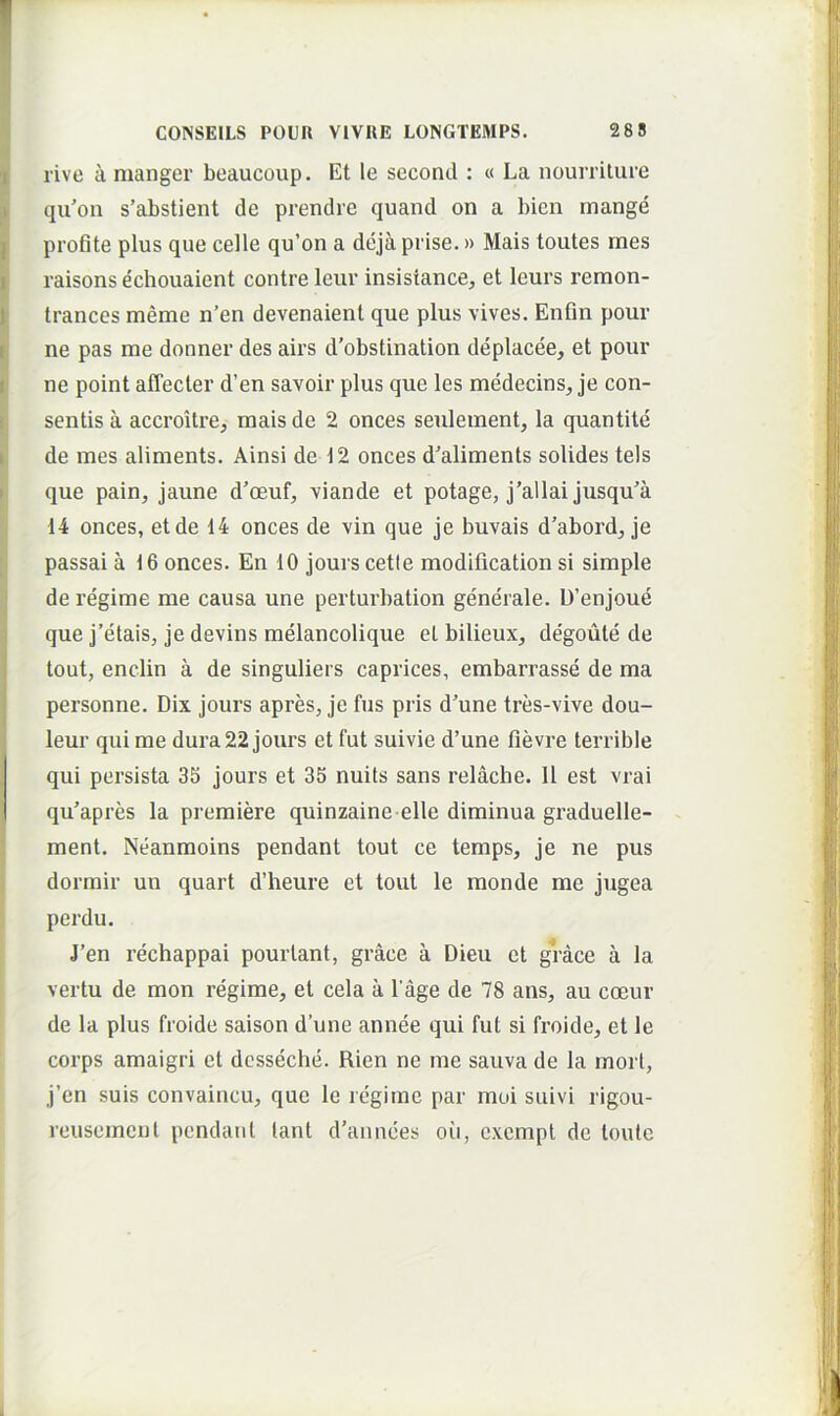 rive a manger beaucoup. Et le second : « La nourrilure qu’on s’abstient de prendre quand on a bien mange proflte plus que celle qu’on a deja prise.» Mais toutes mes raisons echouaient contre leur insisiance, et leurs remon- trances meme n’en devenaient que plus vives. Enfin pour ne pas me donner des airs d’obstination deplacee, et pour ne point affecter d’en savoir plus que les medecins^ je con- sentis a accroitre, mais de 2 onces seulement, la quantite de mes aliments. Ainsi de 12 onces d^aliments solides tels que pain, jaune d’ceuf, viande et potage, j’allai jusqu'a 14 onces, et de 14 onces de vin que je buvais d’abord^ je passai a 16 onces. En 10 jours cetie modification si simple de regime me causa une perturbation generale. D’enjoue que j’etais, je devins melancolique et bilieux, degoute de tout, enclin a de singuliers caprices, embarrasse de ma personne. Dix jours apres, je fus pris d’une tres-vive dou- leur qui me dura 22 jours et fut suivie d’une fievre terrible qui persista 3S jours et 35 nuits sans relache. 11 est vrai qu’apres la premiere quinzaine elle diminua graduelle- ment. Neanmoins pendant tout ce temps, je ne pus dormir un quart d’heure et tout le monde me jugea perdu. J’en rechappai pourtant, grace a Dieu et grace a la vertu de mon regime, et cela a 1’age de 78 ans, au coeur de la plus froide saison d’une annee qui fut si froide, et le corps amaigri et dcsseche. Rien ne me sauva de la mori, j’en suis convaincu, que le regime par moi suivi rigou- reusemenl pendant lant d'annces oii, excmpt de loulc