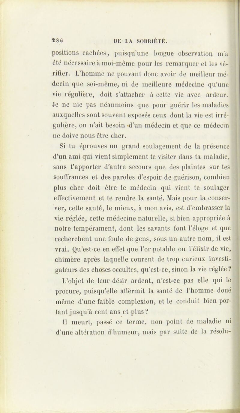 posilions cacliees, puisqu’une Inngue obscrvation m’a (ito n(3ccssaiie a moi-meme poiir les remarquer et les vci- rifior. L’hommo ne pouvanl donc avoir dc meilleur ine- decin que soi-memej ni de meilleure medecine qu’une vie rciguliere, doit s’attacher a celte vie avec ardeur. Je ne nie pas neanmoins que pour guerir les maladics auxquelles sont souvent exposes ceux dont la vie est irrd- guliere, on n’ait besoin *d’un medecin et quo ce nnidecin ne doive nous etre cher. Si tu (jprouves un grand soulagement de la prdsence d’un ami qui vient simplement te visiter dans ta maladie, sans fapporter d’antre secours que des plaintes sur tes souffrances et des paroles despoir de gueirison, corabien plus cher doit etre le medecin qui vient te soulager eflectivement et te rendre la sante. Mais pour la conser- ver, cette sant(i, le mieux, a mon avis, est d’embrasser la vie reglee, cette medecine nalurelle, si bien appropriee a notre tempdrarnent, dont les savants font 1’eloge et que recherchent une foule de gens, sous un aulre nom, il est vrai. Qu’est-ce en effet que Tor polable ou l elixir de vie, cbimere apres laquelle courent de trop curieux investi- gateurs des choses occultes, qu'est-ce, sinon la vie reglde? L’objet de leur ddsir ardent, n’est-ce pas elle qui le procuro, puisqu’elle afferrait la sante de Thomme doue meme d’une faible complexion, et le conduit bien por- tant jusqu a cent ans et plus? II meurt, passe ce terme, non point de maladie ni d’une alliiration d’humour, mais par suile de la rdsolu-