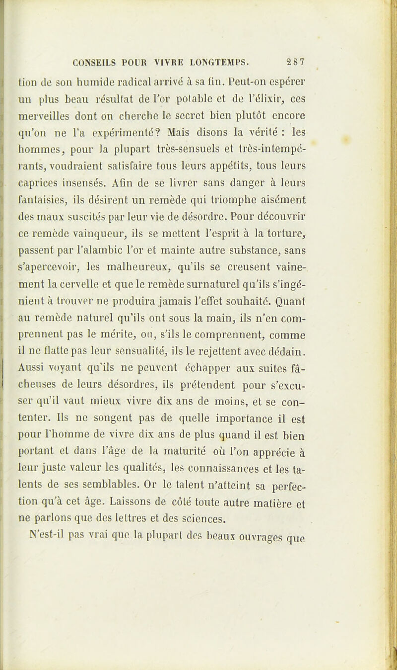 lion do son liumide radical arrive a sa Hn. Peut-on cspcrer un plus beau rdsullat de Tor polable et de rdlixir, ces merveilles dont on cherche le secret bien plutot encore ! qu’on ne l’a cxperimenle? Mais disons la verite: les I hornmes, pour la plupart tres-sensuels et tr6s-intempe- I rants, voiidraient satisfaire tous leurs appetits, tous leurs ^ caprices insenses. Afln de se livrer sans danger a leurs I fantaisies, iis desirent un reinede qui triomphe aisement ^ des maux suscites par leur vie de desordre. Pour decouvrir i ce remede vainqueur, iis se mettent Pesprit a la torture, I passent par 1’alambic l’or et mainte autre substance, sans g s’apercevoir, les malheureux, qu’ils se creusent vaine- ij ment la cervelle et que le remede surnaturel qu’ils s’inge- I nient a trouver ne produira jamais FelTet souhaitd. Quant i au remede naturel qu’ils ont sous la rnain, iis n’en com- I prennent pas le merite, oii, s'ils le comprennent, comme j il ne flatte pas leur sensualite', iis le rejettent avec dedain. iAussi voyant qu’ils ne peuvent echapper aux suites fa- cheuses de leurs desordres, iis pretendent pour s’excu- i ser qu’il vaut mieux vivre dix ans de moins, et se con- : tenter. lis ne songent pas de quelle importance il est ] pour 1’homme de vivre dix ans de plus quand il est bien I portant et dans 1’age de la maturite ou l’on apprecie a leur juste valeur les qualites, les connaissances et les ta- lents de ses semblables. Or le talent n’atteint sa perfec- tion qu’a cet age. Laissons de cote toute autre matiere et : ne parlons que des leltres et des Sciences. N’est-il pas vrai que la plupart des beaux ouvrages que