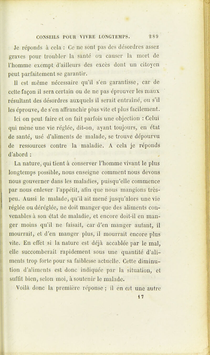 Je reponds a cela : Ce nc soni pas des desordres assez graves pour troubler la sante ou causer la mort de rhomme exempt d’ailleurs des exces dont un citoyen peut parfaitement se garanlir. II est meme necessaire qu’il s’en garantisse, car de j cette fagon il sera certain ou de ne pas eprouver les maux : resultant des desordres auxquels il serait entraine, ou s’il i les eprouve, de s’en affranchir plus vite et plus facilement. Ici on peut faire et on fait parfois une objection : Celui I qui mene une vie reglee, dit-on, ayant toujours, en etat I de sante, use d’alimenls de malade, se trouve depourvu I de ressources contre la maladie. A cela je reponds \ d’abord; ‘ La nature, qui tient a conserver Fhomtne vivant le plus i longtemps possible, nous enseigne comnient nous devons ] nous gouverner dans les maladies, puisqu'elle commence par nous enlever Tappetit, atin que nous mangions tres- [ peu. Aussi le malade, qu’il ait mene jusqu^alors une vie A reglee ou dereglee, ne doit manger que des aliments con- venables a son etat de maladie, et encore doit-il en man- ger moins qu’il ne faisait, car den manger autant, il I mourrait, et d’en manger plus, il mourrait encore plus 1 vite. En effet si la nature est dejk accablee par le mal, 1 elle succomberait rapidement sous une quantite d’ali- I ments trop forte pour sa faiblesse actuelle. Cette diminu- li tion d’aliments est donc indiquee par la situation, et ; suffit bien, selon moi, a soutenir le malade. VoilA donc la premiere reponse ; il en est une autre 17 1.