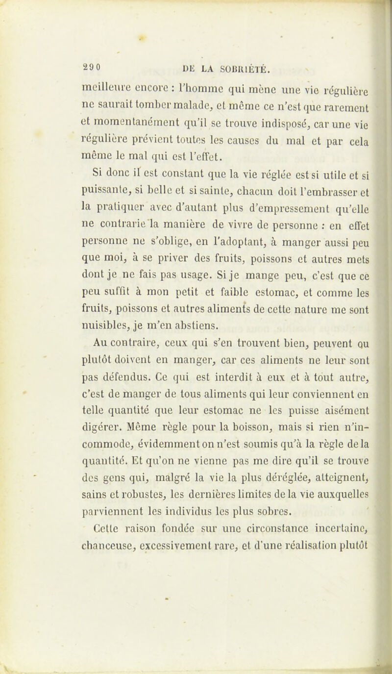 mcilleurc cncore : Thomme qui mene une vic rdguliere ne saurait lombcrmaladej et mcme ce n’cst que raremcnt et momentancmont qu’il se trouve indispose, car une vie rcguliere previenl toutes les causcs du mal et par cela meme le mal qui est l’effet. Si donc il est constant que la vie reglee est si utile et si ; puissante, si belle et sisainte, chacun doit Tembrasser et la pratiquer avec d’autant plus d’empressement qu’elle J ne contrarie la maniere de vivre de personne : en elTet personne ne s'oblige, en 1’adoptant, a manger aussi peu que moi, a se priver des fruits, poissons et autres mets dont je ne fais pas usage. Si je mange peu, c’est que ce peu suffit a mon petit et faible estomac, et comme les fruits, poissons et autres aliments de cctte nature me sont ■ nuisibles, je m’en abstiens. Au contraire, ceux qui s’en trouvent bien, peuvent qu plutot doivent en manger, car ces aliments ne leur sont pas defendus. Ce qui est interdit a eux et a tout autre, c’est de manger de tous aliments qui leur conviennent en telle quantite que leur estomac ne les puisse aisement digcrer. Meme regie pour la boisson, mais si rien nfin- commode, evidemmentonn'est soumisqua la regie dela quantite. Et qu’on ne vienne pas me dire qu’il se trouve des gens qui, malgre la vie la plus dereglee, altcignent^ sains et robustes, les dernieres limites de la vie auxquellcs » parviennent les individus les plus sobres. Ij Cette raison fondee sur une circonstance incertaine, chanceuse, excessivement rare, et d’une realisation plutot i