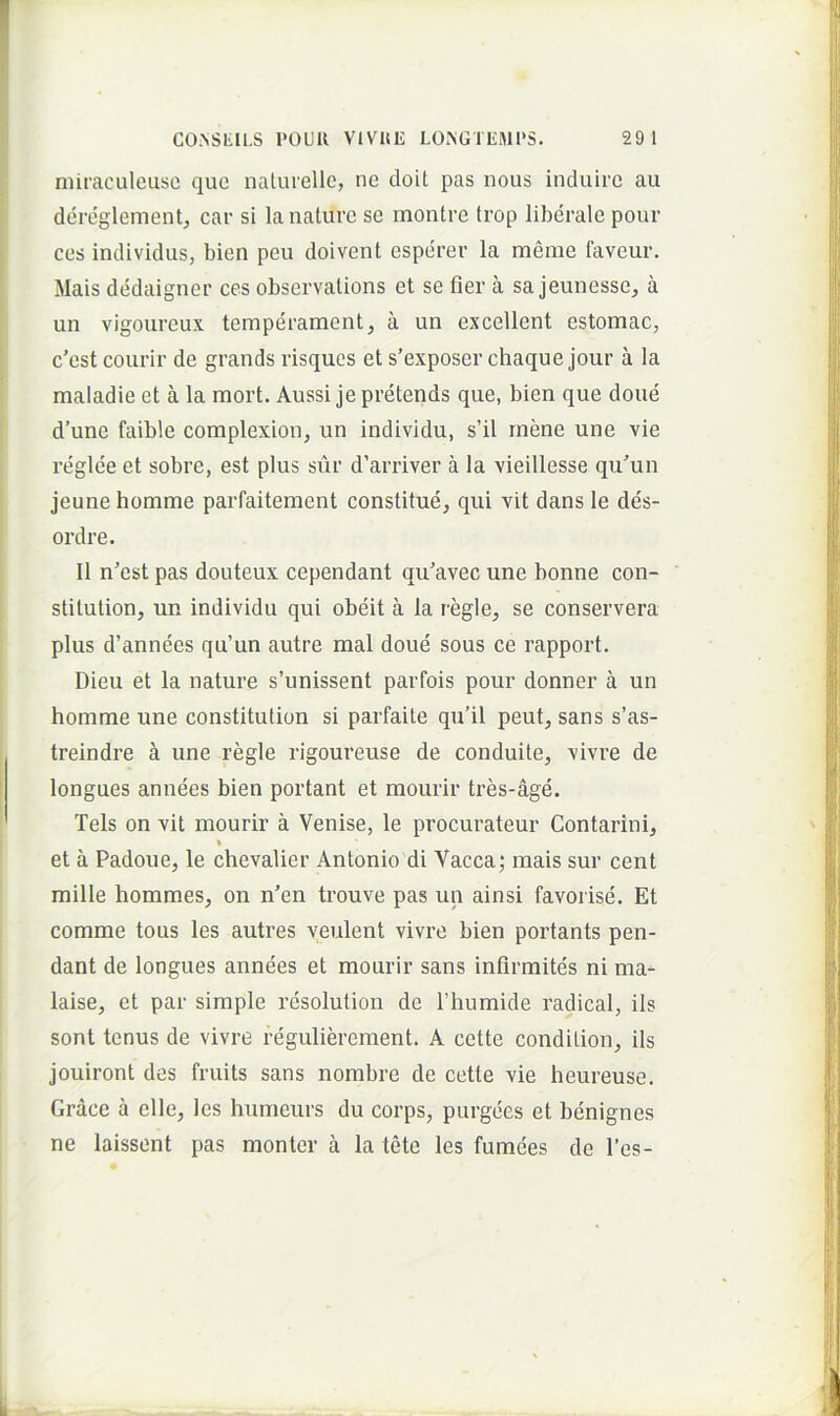 niiraculeusc que nalmelle, ne cloit pas nous induire au dereglementj car si la nature se montre trop liberale pour ces individus, bien peu doivent esperer la meme faveur. Mais dedaigner ces observalions et se fler a sa jeunesse, a un vigoureux teraperament, a uii excellent estomac, c’est courir de grands risquos et s’exposer chaque jour a la maladie et a la mort. Aussi jepretends que, bien que doue d’une faible complexion, un individu, s’il rnene une vie reglee et sobre, est plus sur d’arriver a la vieillesse qu’un jeune homme parfaitement constitue, qui vit dans le des- ordre. II n’est pas douteux cependant qu'avec une bonne con- stitution, un individu qui obeit a la regie, se conservera plus d’annees qu’un autre mal doue sous ce rapport. Dieu et la nature s’unissent parfois pour donner a un homme une constitution si parfaite qu’il peut, sans s’as- treindre k une regie rigoureuse de conduite, vivre de longues annees bien portant et mourir tres-age. Teis on vit mourir a Venise, le procurateur Contarini, % et a Padoue, le chevalier Antonio di Vacca; mais sur cent mille hommes, on n'en trouve pas un ainsi favorise. Et comme tous les autres veulent vivre bien portants pen- dant de longues annees et mourir sans inflrmites ni ma- laise, et par simple resolution de ITiumide radical, iis sont tenus de vivre reguliereraent. A cette condition, iis jouiront des fruits sans nombre de cette vie heureuse. Grace a elle, les humeurs du corps, purgees et benignes ne laissent pas monter a la tete les fumees de l’es-