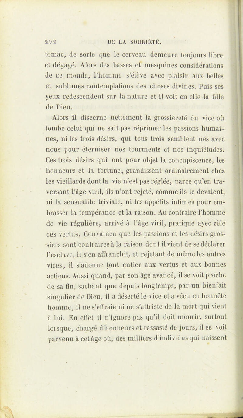 tomae, de sorte que le cerveau demcure toujours libre et degage. Alors des basses et mesquines considcralions de ce monde, Thomme s’eleve avec plaisir aux belles et sublimes contemplations des choses divines. Puis ses yeux redescendent sur la nature et il voit en elle la fille de Dieu. Alors il discerne neltement la grossierete du vice ou tombe celui qui ne sait pas reprimer Ics passions humai- nes, ni les trois desirs, qui tous trois semblent nes avec nous pour eterniser nos tourmenls et nos inquietudes, Ces trois desirs qui ont pour objet la concupiscence, les honneurs et la forlune, grandissent ordinairement chez les vieillards dontla vie n’est pas reglee, parce qu’en tra- versant 1’age viril, iis n’ont rejele, comme iis le devaient, ni la sensualite triviale, ni les appetits infimes pour em- brasser la temperance et la raison. Au contraire Thomme de vie reguliere, arrive a 1’age viril, pratique avec zele ces vertus. Convaincu que les passions et les desirs gros- siers sont contraires a la raison dont il vient de se declarer 1’esclave, il s’en affranchit, et rejetant de memcles autres vices, il s’adonne tout entier aux vertus et aux bonnes actions. Aussi quand, par son age avance, il se voit proclie do sa fin, saebant que depuis longtemps, par un bienfait singulior de Dieu, il a deserte le vice etavecu en honnete liomme, il ne s’efTraie ni ne s’attriste de la mort qui vient a lui. En effel il n’ignore pas qu’il doit mourir, surtout lorsquo, charge d’honneurs et rassasie de jours, il se voit parvenu acet age ou, des milliers dfindividiis qui naissent