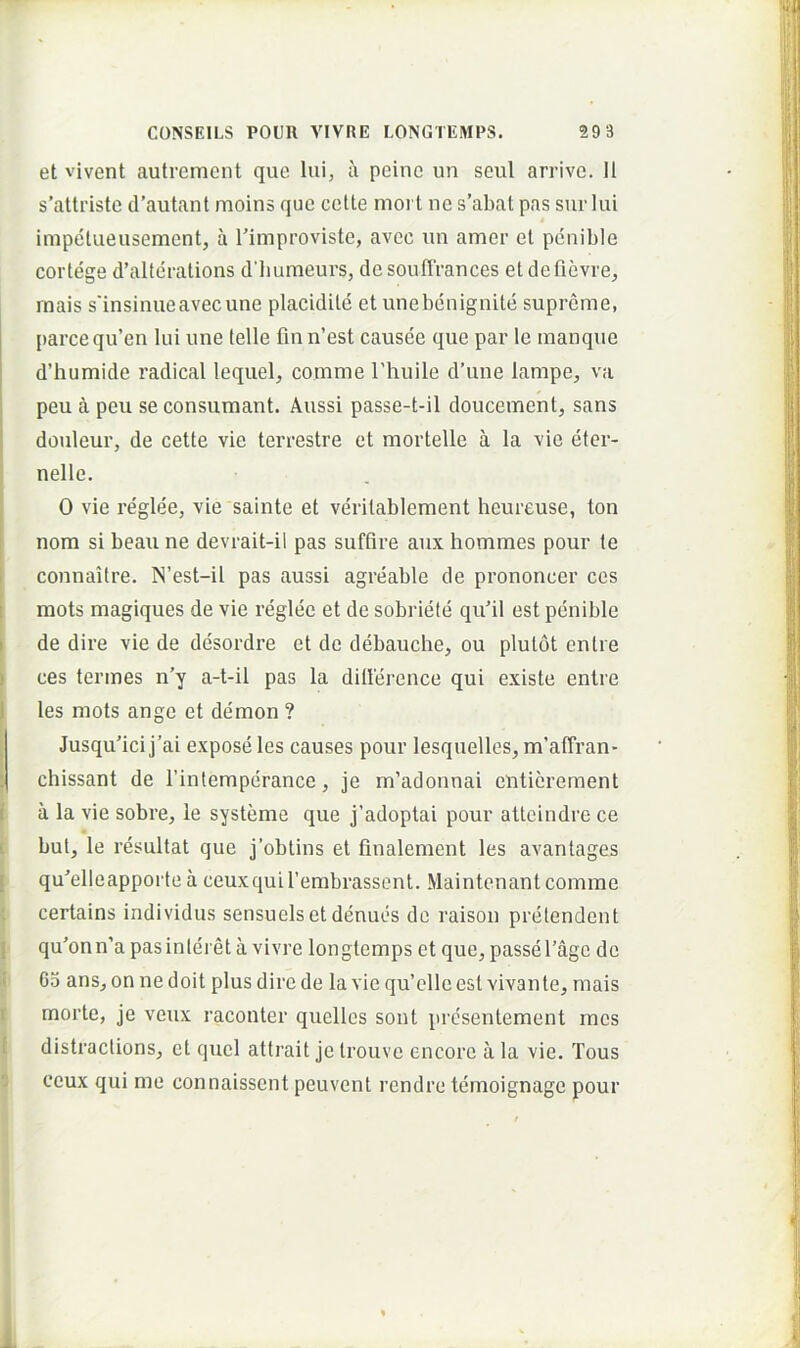 et vivent autrement que lui, a peine un seul arrive. II s’atti'iste d’autant moins que cette nioi t ne s’abat pas sur lui impetueusement, a 1'improviste, avec un amer et penible cortege d’alterations d’bumeurs, desoulTrances etdefievre, rnais sdnsinueavec une placidile et unebenignite supreme, parce qu’en lui une lelle fmn’est causee que par le manque d’humide radical lequel, comme Thuile d’une lampe, va peu a peu se consumant. Aussi passe-t-il doucement, sans douleur, de cette vie terrestre et mortelle a la vie eter- nelle. 0 vie reglee, vie sainte et verilablement heureuse, ton nora si beau ne devrait-il pas suffire aux hommes pour te connaitre. N’est-il pas aussi agreable de prononcer ces mots magiques de vie reglee et de sobriele qufil est penible I de dire vie de desordre et de debauche, ou plulot enlre > ces termes n’y a-t-il pas la dillerence qui existe enlre I les mots ange et demon ? ^ Jusqufici j’ai expose les causes pour lesquelles, m’affran- chissant de Tintemperance, je m’adonnai enticrement ( a la vie sobre, le systeme que j’adoptai pour attcindre ce i but, le resultat que j’obtins et finalement les avantages [ qu'’elleapporte a ceuxquirembrassent. Maintenant comme certains individus sensuelsetdenues de raison pretendent I qu'onn’a pas interet a vivre longtemps et que, passe 1’age de li Go ans, on nedoit plus dire de la vie qu’elleest vivante, mais r morte, je veux raconter quelles sont prcsentement mes f distractions, et quel attrait je trouve encore a la vie. Tous 'J ceux qui me connaissent peuvent rendre temoignage pour