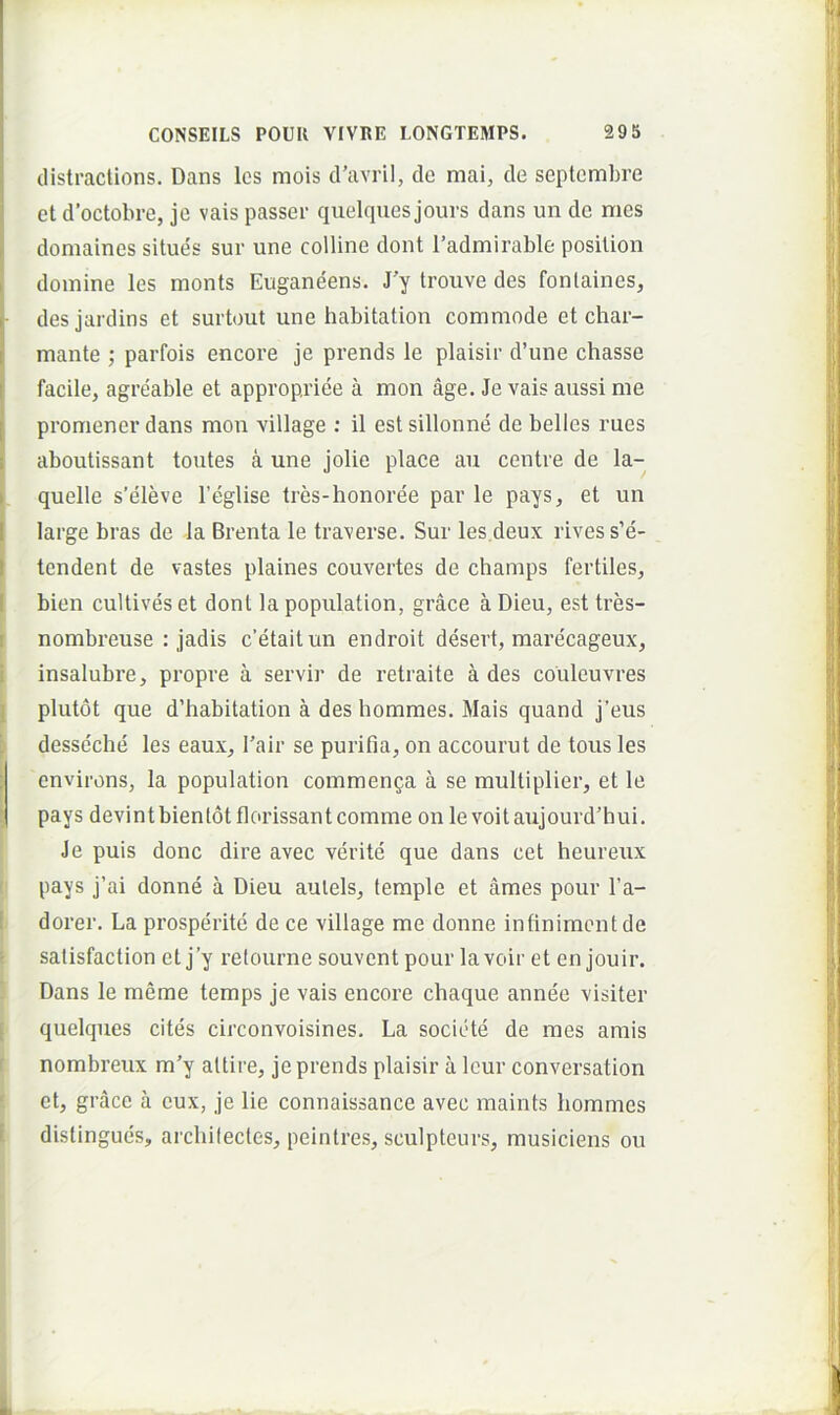 dlstractions. Dans Ics mois d’avril, de mai, de septembre et d’octobre, je vais passer quelques jours dans un de mes domaines situes sur une colline dont 1’admirable posilion domine les monts Euganeens. J'y trouve des fonlaines, des jardins et surtout une habitation commode et char- mante ; parfois encore je prends le plaisir d’une chasse facile, agreable et appropriee a mon age. Je vais aussi me promener dans mon village ; il est sillonne de belles rues aboutissant toutes a une jolie place au centre de la- quelle s’eleve Teglise tres-honoree par le pays, et un large bras de la Brenta le traverse. Sur les.deux rives s’e- tendent de vastes plaines convertes de champs fertiles, bien cultives et dont la population, grace a Dieu, est tres- nombreuse : jadis c’etaitun endroit desert, raarecageux, insalubre, propre a servir de retraite ades couleuvres plutot que d’habitation a des homraes. Mais quand j’eus desse'che les eaux, Tair se purifia, on accourut de tous les I environs, la population commenga a se multiplier, et le pays devintbientotflorissant comme on levoitaujourd’hui. Je puis donc dire avec verite que dans cet heureux pays j’ai donne a Dieu aulels, leraple et ames pour l’a- dorer. La prosperite de ce village me donne infinimentde salisfaction et j’y refourne souvent pour lavoir et en jouir. Dans le merae temps je vais encore chaque annee visiter quelques cites circonvoisines- La socicUe de mes amis nombreux m’y altire, je prends plaisir a Icur conversation et, grace a eux, je lie connaissance avec maints hommes distingues, arcbilecles, peintres, sculpteurs, musiciens ou