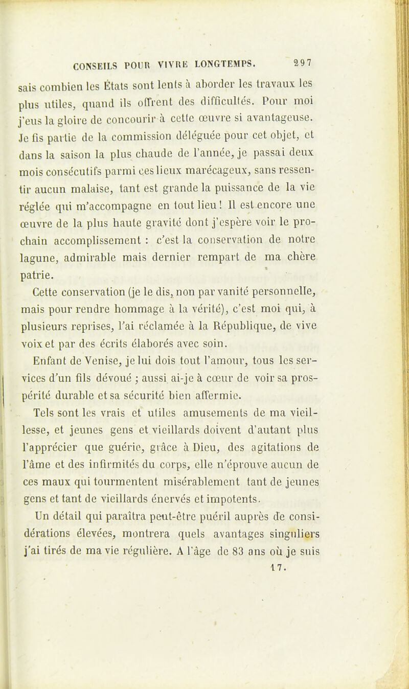 sais combien Ics Etals sont lents a aborder les Iravaux les plus utiles, quaud iis ofTrcnt des difficulles. Pour moi j’eus la gloire de concourir a celtc oeuvre si avantageuse. Je fis pailie de la coinmission deleguee pour cet objet, et dans la saison la plus chaude de faiinee, je passai deux mois consecutifs parmi ceslicux marecageux, sans ressen- tir aucun malaise, tant est grande la puissance de la vie reglee qui nfaccompagne en tout Heu! II est encore une oeuvre de la plus haute gravite dont j’espere voir le pro- chain accomplissement : c’est la conservalion de notre lagune, admirable mais dernier rempart de ma chcre patrie. Cette conservation (je le dis, non par vanite personnelle, mais pour rendre hommage a la verite), c’est moi qui, a plusieurs reprises, fai reclamee a la Republique, de vive voixet par des ecrits elabores avec soin. Enfant de Venise, je lui dois tout 1’amour, tous les Ser- vices d’un fils devoue ; aussi ai-je a coeur de voir sa pros- perite durable etsa securitc bien affermie. Teis sont les vrais et utiles amusemenls de ma vleil- lesse, et jeunes gens et vieillards doivent d’autant plus fapprecier que guerie, giace a Dieu, des agitations de fame et des infirmites du corps, elle n’eprouve aucun de ces maux qui tourmentent miserablement tant de jeunes gens et tant de vieillards enerves et impotents. Un detail qui paraitra peut-etre pueril aupres de consi- derations elevees, montrera quels avantages singuliers j’ai tlrds de ma vie reguliere. A fage de 83 ans oii je suis 17. A