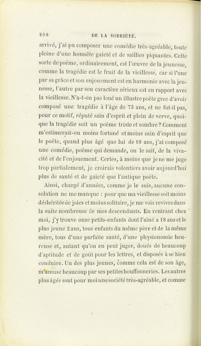 arrive, j’ai pu coraposcr une comedie Ires-agreable, loule picine d’une honnele gaicte et de saillics piquantes. Celte soide depoeme, ordinaircmcnt, est 1’oeuvre de la jcuncsse, comme la tragedie est le fruit de la vieillesse, car si 1’unc par sa grace et son enjouement est en liarmonie avec la jeu- nesse, 1’autre par son caractere serieux est en rapport avec la vieillesse. N’a-t-on pas loue un illustre poete grec d’avoir compose une tragedie a 1’age de 73 ans, et ne fut-il pas, pour ce motif, rcpute sain d’esprit et plein de verve, quoi- que la tragedie soit un poeme triste et sombre? Comment m’estimerait-on moins fortune etmoins sain d’csprit que le poete, quand plus age que Iui de iO ans, j’ai compose une comedie, poeme qui demande, on le sait, de la viva- cite et de renjoucment. Certes, a moins que jene me juge trop partialcment, je croirais volontiers avoir aujourd’hui plus de sante et de gaiele que 1’antique poete. Ainsi, charge d’annees, comme je le suis, aucune con- solation ne memanque : pour que ma vieillesse soit moins desheriteede joies et moins solitaireje me voisrevivredans la suite nombreuse de mes descendants. En rentrant chez moi, j’y trouve onze petits-enfants dontCaine a 18 ans et le plus jeune 2 ans, tous enfants du meme pere et de la meme mere, tous d’une parfaite sante, d’une physionomie heu- rouse et, autant qu’on cn peut juger, dones de beaucoup d’aplitude et de goutpour les lettres, etdisposes asebien conduire. Un des plus jeunes, comme cela est de son age, m’amuse beaucoup par ses petitesbouffonneries. Lesautres plusages sont pour moiunesocietetres-agreable, et comme