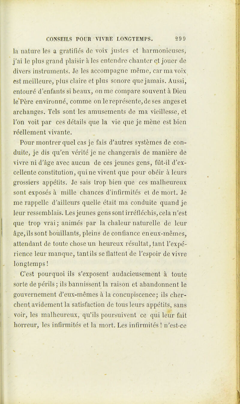 la nature Ics a gratifies de voix justos et liarmonicuses, j’ai le plus grand plaisir a les entendre chanter e,t Jouer de divers instrumonts. Je les accompagne meme^ carmavoix est meilleure, plus claire et plus sonore que jamais. Aussi, entoure d'enfants si beaux, on me compare souvent a Dieu le*Pere environne, comme on lerepresente,deses anges et archanges. Teis sont les amusements de ma vieillesse, et Pon voit par ces details que la vie que je mene est bien reellement vivante, Pour montrer quel cas je fais d’autres systemes de con- duite, je dis qu'en verite je ne changerais de maniere de vivre ni d'age avec aucun de ces jeunes gens, fut-il d’ex- cellente constitution, quine vivent que pour obdir a leurs grossiers appetits. Je sais Irop bien que ces malheureux sont exposes a mille chances d’infirmites ei de mort. Je me rappelle d’ailleurs quelle etait ma conduite quand je leur ressemblais. Les jeunes gens sont irreflechis, cela n’est que trop vrai; anime's par la chaleur naturelle de leur age, iis sont bouillants, pleins de conflance en eux-memes, attendant de toute choseun heureux resultat, tant Pexpe- rience leur manque, tant iis se flattent de Pespoir de vivre longtemps! C’est pourquoi iis s^exposent audacieusement a toute sorte de perils; iis bannissent la raison et abandonnent le gouvernement d’eux-memes a la concupiscence; iis cher- chent avidement la satisfaction de tous leurs appetits, sans voir, les malheureux, quMls poursuivent ce qui leur fait horreur, les infirmites et la mort. Les infirmites! n'est-ce