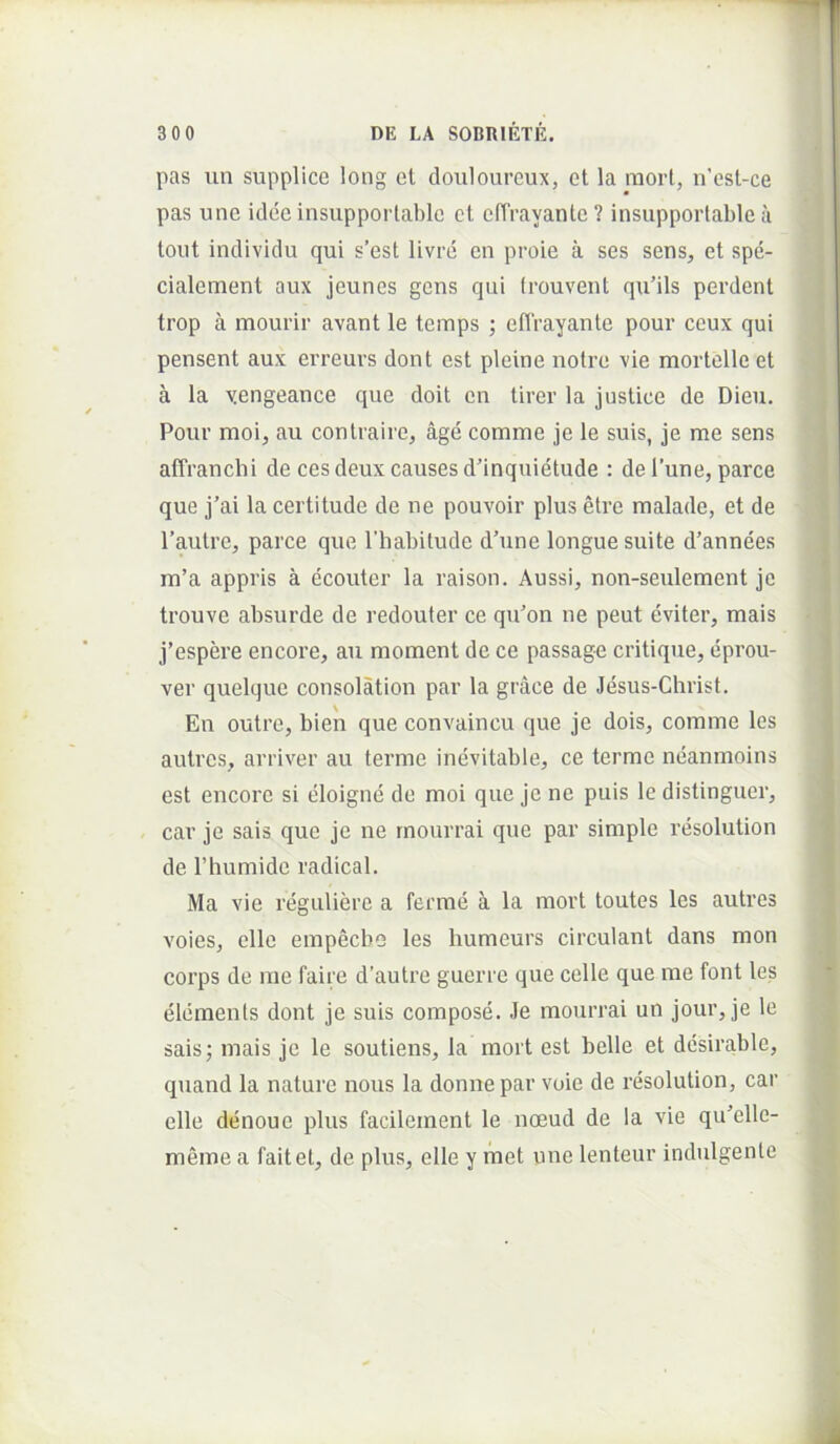 pas un supplice long et clouloureux, et la luort, n'est-ce pas une idee insupportable et cfTrayante? insupporlable a tout individu qui s’est livre en proie a ses sens, et spe- ; cialement aux jeuncs gens qui frouvent qu’ils perdent } trop a mourir avant le temps ; eflVayante pour ceux qui pensent aux erreurs dont est pleine nolre vie mortelle et a la yengeance que doit en tirer la justice de Dieu. Pour moi, au contraire, age comme je le suis, je me sens affranchi de ces deux causes d'inquietude : de l’une, parce que j’ai la certitude de ne pouvoir plus etre malade, et de 1’autre, parce que Thabilude d’une longue suite d’annees m’a appris a ecouter la raison. Aussi, non-seulement je trouve absurde de redouter ce qiPon ne peut eviter, mais j’espere encore, au moment de ce passage critique, liprou- ver quelque consolation par la grace de Jesus-Christ. En outre, bien que convaincu que je dois, comme les autres, arriver au terme inevitable, ce terme neanmoins est encore si eloigne de moi que je ne puis le distinguer, car je sais que je ne rnourrai que par simple resolution de rhumide radical. Ma vie reguliere a ferine a la mort toutes les autres voies, elle empecbo les humeurs circulant dans mon corps de me faire d’autre guerre que celle que me font les elements dont je suis compose. Je rnourrai un jour, je le sais; mais je le soutiens. Ia mort est belle et dcsirable, quand la nature nous la donne par voie de resolution, car elle denoue plus facilement le noeud de la vie qiPelle- ] meme a faitet, de plus, elle y met une lenteur indulgente