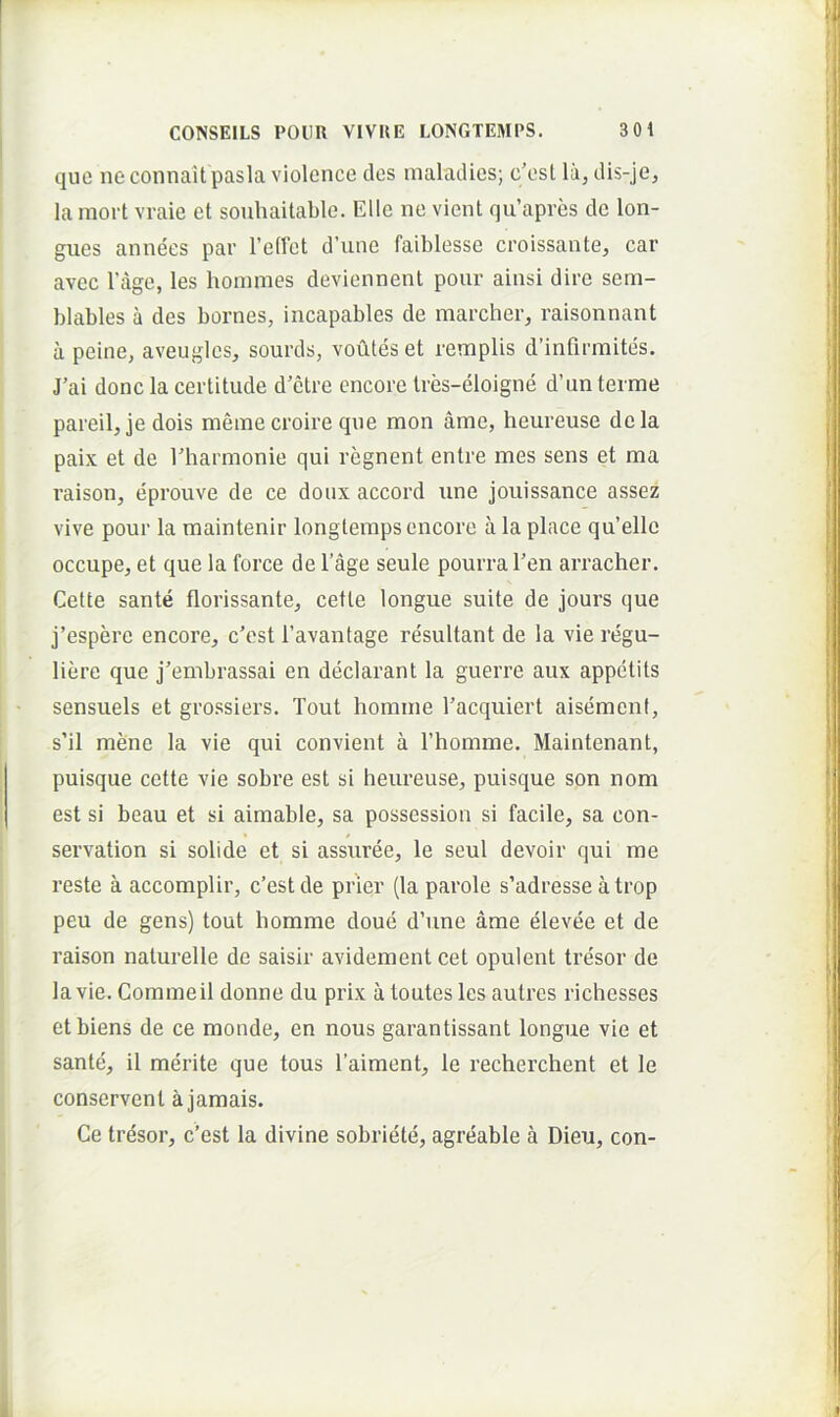 que ne connait pasla violence des maladies; c'est la, dis-je, lamort vraie et souhaitable. Elie ne vient qu’apves de lon- gues annees par retfct d’une faiblesse croissante, car avec 1’age, les boinmes deviennent pour ainsi dire sem- blables a des bornes, incapables de marcber, raisonnant a peine, aveuglcs, sourds, voutes et remplis dbnfirmites. J’ai donc la certitude d’ctre cncore tres-eloigne d’un terme pareilj je dois meine croire qne mon ame, beureuse dela paix et de riiarmonie qui regnent entre mes sens et ma raison, eprouve de ce doux accord une jouissance assez vive pour la maintenir longtemps cncore a la place qu’elle occupe^ et que la force de 1’age seule pourraren arracber. Celte sante florissantej cetle longue suite de jours que j’espere encore, c'est 1’avantage resultant de la vie regu- liere que j'enibrassai en declarant la guerre aux appctits sensuels et grossiers. Tout bomine Tacquiert aisement, s’il mene la vie qui convient a rbomrae. Maintenant, puisque cette vie sobre est si beureuse^ puisque son nom est si beau et si aimable, sa possession si facile, sa con- servalion si solide et si assuree, le seul devoir qui me reste a accomplir, c’est de prier (la parole s’adresse atrop peu de gens) tout bomme doue d’une ame elevee et de raison naturelle de saisir avidement cet opulent tresor de lavie. Commeil donne du prix a loutes les aulrcs ricbesses etbiens de ce monde, en nous garantissant longue vie et sante, il merite que tous 1’aiment, le recbercbent et le conservent ajamais. Ce tresor, c’est la divine sobriete, agreable a Dieu, con-
