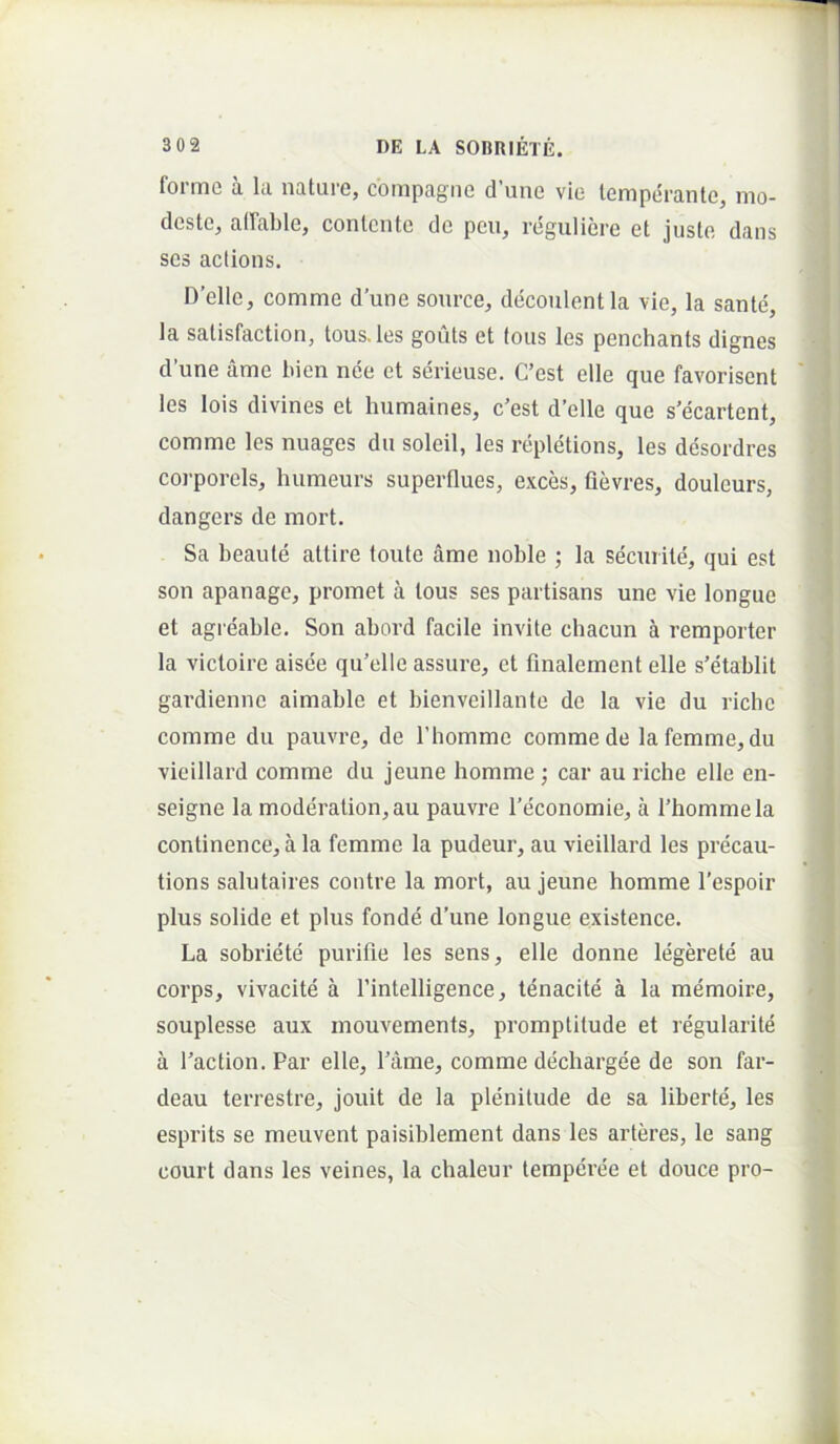 forme a la nature, compagiie d’une vie temperante, mo- deste, alFable, contente de pen, regulicre et juste dans ses actions. Delie, comme d’une source, decoulentla vie, la sante, la salisfaction, tousJes goiits et fous les penchants dignes d’une ame hien nee et serieuse. C’est elle que favorisent les lois divines et humaines, c’est d’elle que s’ecartent, comme les nuages du soleil, les repletions, les desordres corporeis, humeurs superflues, exces, fievres, douleurs, dangers de mort. Sa beaule attire toute ame noble ; la secTirite, qui est son apanage, promet a lous ses partisans une vie longue et agieable. Son abord facile invite cbacun a remporter la victoire aisde qu’elle assure, et fmalement elle s’etablit gardienne aimable et bienveillante de la vie du riclic comme du pauvre, de Thomme comme de lafemme,du vieillard comme du jeune homme; car au riche elle en- seigne la moderation,au pauvre 1’economie, a Thommela continence, a la femme la pudeur, au vieillard les precau- tions salutaires contre la mort, au jeune homme 1’espoir plus solide et plus fonde d’une longue existence. La sobriete purifie les sens, elle donne legerete au corps, vivacite a rintelligence, tenacite a la memoire, souplesse aux mouvements, promptitude et regularite a Taction. Par elle, Piime, comme dechargee de son far- deau terrestre, jouit de la plenitude de sa liberte, les esprits se meuvent paisiblement dans les arteres, le sang court dans les veines, la chaleur temperee et douce pro-