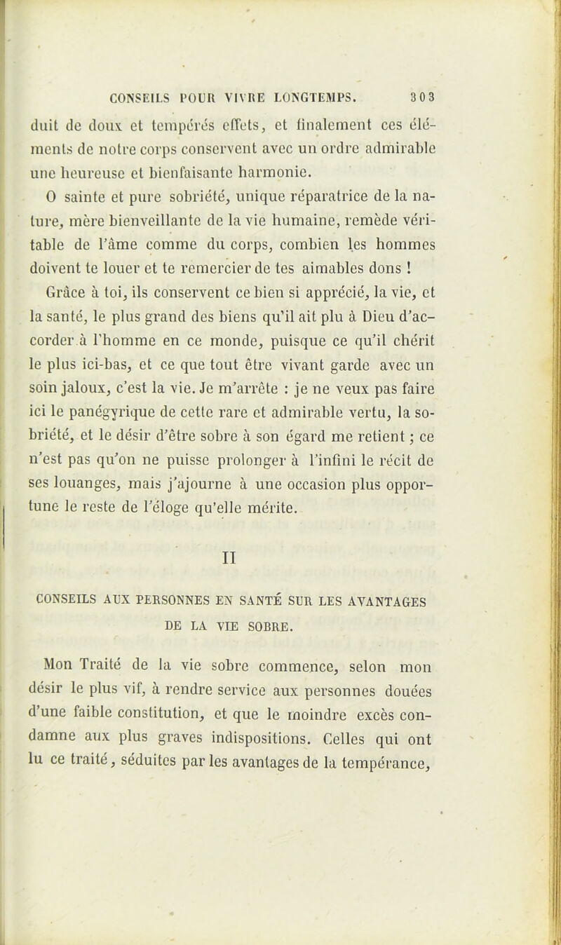 duit de doiix et temperes cfTets, et linalement ces ele- menls de iiolre corps conservent avec un ordre admirable une heureuse et bienfaisante harmonie. 0 sainte et pure sobriele, unique reparatrice de la na- ture, mere bienveillante de Ia vie humaine, remede veri- table de Tame comme du corps, combien les hommes doivent te louer et te remercier de tes aimables dons! Grace a toi, iis conservent ce bien si apprecie. Ia vie, et la sante, le plus grand des biens qu’il ait plu i Dieu d’ac- corder a Thomme en ce monde, puisque ce qu’il cherit le plus ici-bas, et ce que tout etre vivant garde avec un soin jaloux, c’est la vie. Je m'arrete : je ne veux pas faire ici le panegyrique de cetle rare et admirable vertu, la so- briete, et le desir d’etre sobre a son egard me retient; ce n’est pas qu^on ne puisse prolonger a binfini le recit de ses louanges, mais j’ajourne a une occasion plus oppor- tune le reste de beloge qu’elle merite. II CONSEILS AL'X PERSONNES EN SANTE SUR LES AVANTAGES DE LA VIE SOBRE. Mon Traite de la vie sobre commence, selon mon desir le plus vif, a rendre Service aux personnes douees d’une faible constitution, et que le moindre exces con- damne aux plus graves indispositions. Celles qui ont lu ce traite, seduitcs paries avanlagesde la temperance.