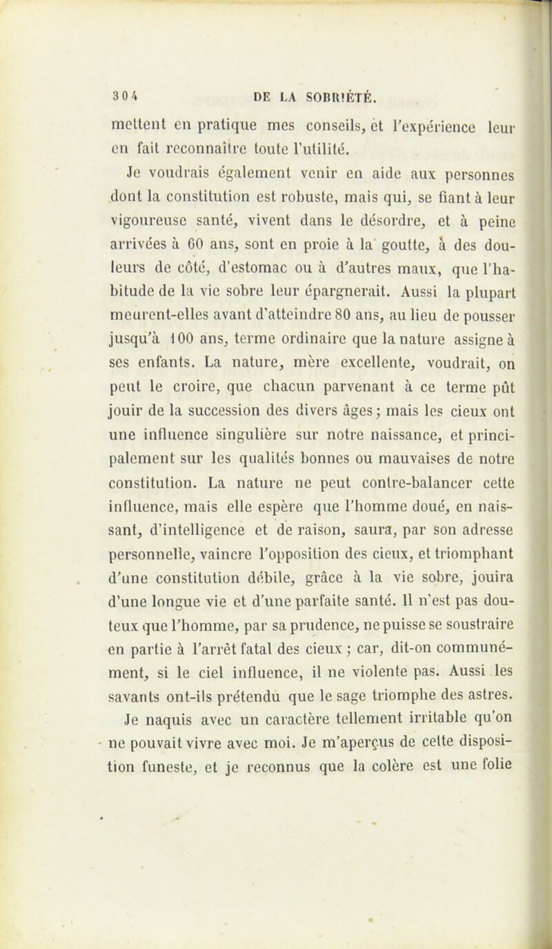 mcUent en pralique mes conseils, et Texpei-ience leur cn fait rcconnaiire toute rulilitc. Je voiidrais egalement venir en aide aux personncs .dont la constitution est robuste, mais qui, se fiant a leur vigoureuse sante, vivent dans le desordre, et a peine arrivdes a 60 ans, sont en proie a la goutte, a des dou- leurs de cote, d’estomac ou a d’autres maux, que Tha- bitude de la vie sobre leur epargnerail. Aussi la plupart meurent-elles avant d’atteindre 80 ans, au lieu de pousser jusqu’a 100 ans, terme ordinaire que la nature assigne a ses enfants. La nature, mere excellente, voudrait, on peut le croire, que chacun parvenant a ce terme put jouir de la succession des divers ages; mais les cieux ont une influence singuliere sur notre naissance, et princi- palement sur les qualites bonnes ou mauvaises de notre constitution. La nature ne peut contre-balancer cette influence, mais elle espere que 1’homrae doue, en nais- sant, d’intelligence et de raison, saura, par son adresse personnelle, vaincre 1’opposition des cieux, et triomphant d’une constitution debile, grace a la vie sobre, jouira d’une longue vie et d’une parfaite sante. 11 n’est pas dou- teux que Thomme, par sa prudence, ne puisse se soustraire en partie a Tarret fatal des cieux; car, dit-on commune- ment, si le ciel influence, il ne violente pas. Aussi les savants ont-ils pretendu que le sage triomphe des astres. Je naquis avec un caractere tellement irritable qu’on ne pouvait vivre avec moi. Je m’aperQus de celte disposi- tion funeste, et je reconnus que la colere est une folie