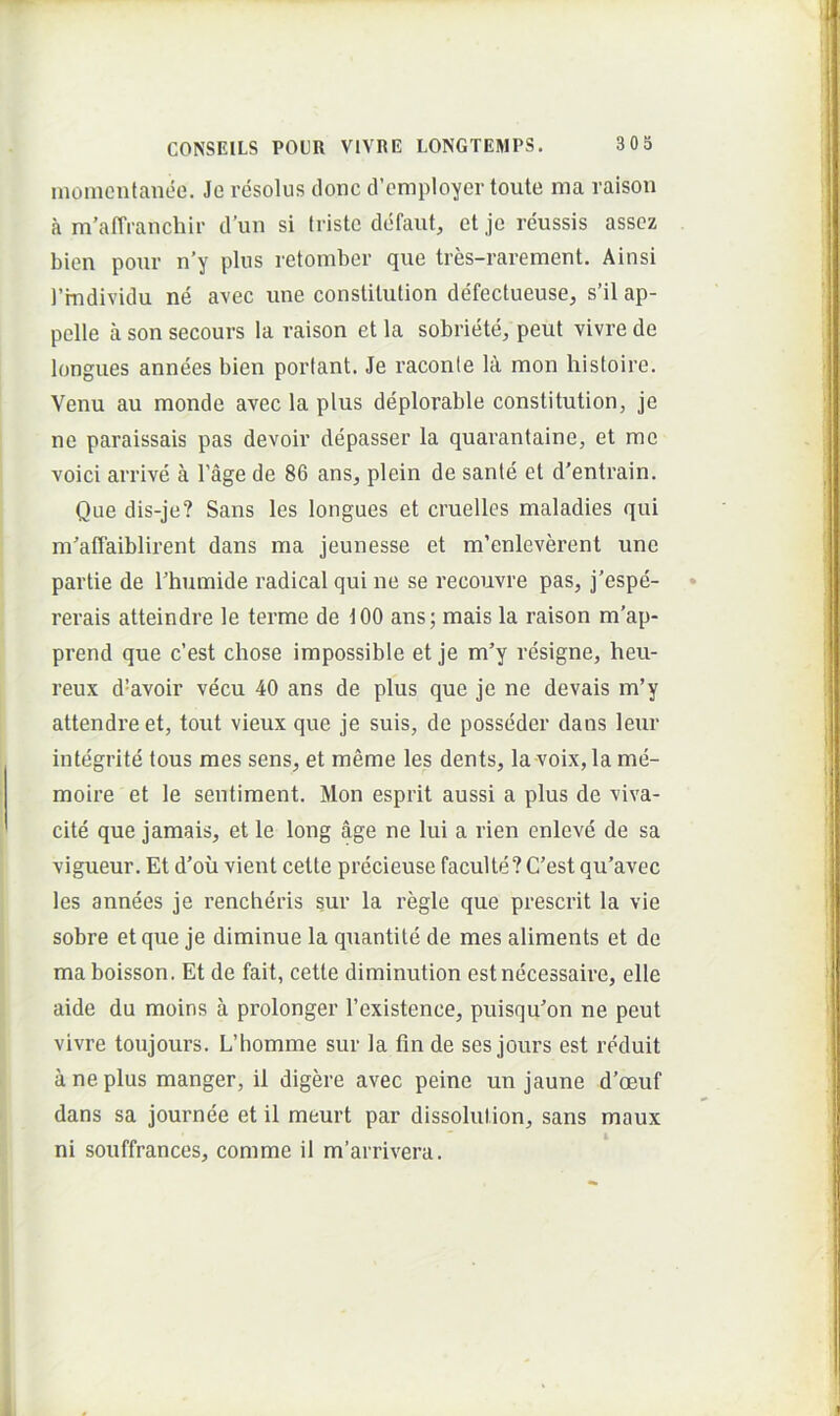 momentanee. Je resolus donc dVmployertoute ma raison a m’atTrancbir d’un si triste defaut, et je reussis asscz bien pour n’y plus retomber que tres-ravement. Ainsi l’individu ne avec une constitution defectueuse, s’il ap- pelle a son secours la raison et la sobriete, peut vivre de longues annees bien portant. Je raconle lA mon histoire. Venu au monde avec la plus deplorable constitution, je ne paraissais pas devoir depasser la quarantaine, et me voici arrive a 1’age de 86 ans, plein de sante et d’entrain. Que dis-je? Sans les longues et cruelles maladies qui m^alTaiblirent dans ina jeunesse et m’enleverent une partie de Thumide radical qui ne se recouvre pas, j’espe- rerais atteindre le terme de tOO ans; mais la raison m’ap- prend que c’est chose impossible et je m’y resigne, heu- reux d’avoir vecu 40 ans de plus que je ne devais m’y attendreet, tout vieux que je suis, de posseder dans leur integrite tous mes sens, et meme les dents, la voix, la me- moire et le sentiment. Mon esprit aussi a plus de viva- cite que jamais, et le long age ne lui a rien enleve de sa vigueur. Et d'oii vient cette precieuse faculte? C’est qu’avec les annees je reneberis sur la regie que prescrit la vie sobre et que je diminue la quantile de mes aliments et de ma boisson. Et de fait, cette diminution estnecessaire, elle aide du moins a prolonger 1’existence, puisquon ne peut vivre toujours. L’homme sur la fm de ses jours est reduit a ne plus manger, il digere avec peine un jaune d’oeuf dans sa journee et il meurt par dissolution, sans maux ni souffrances, comme il m’arrivera.