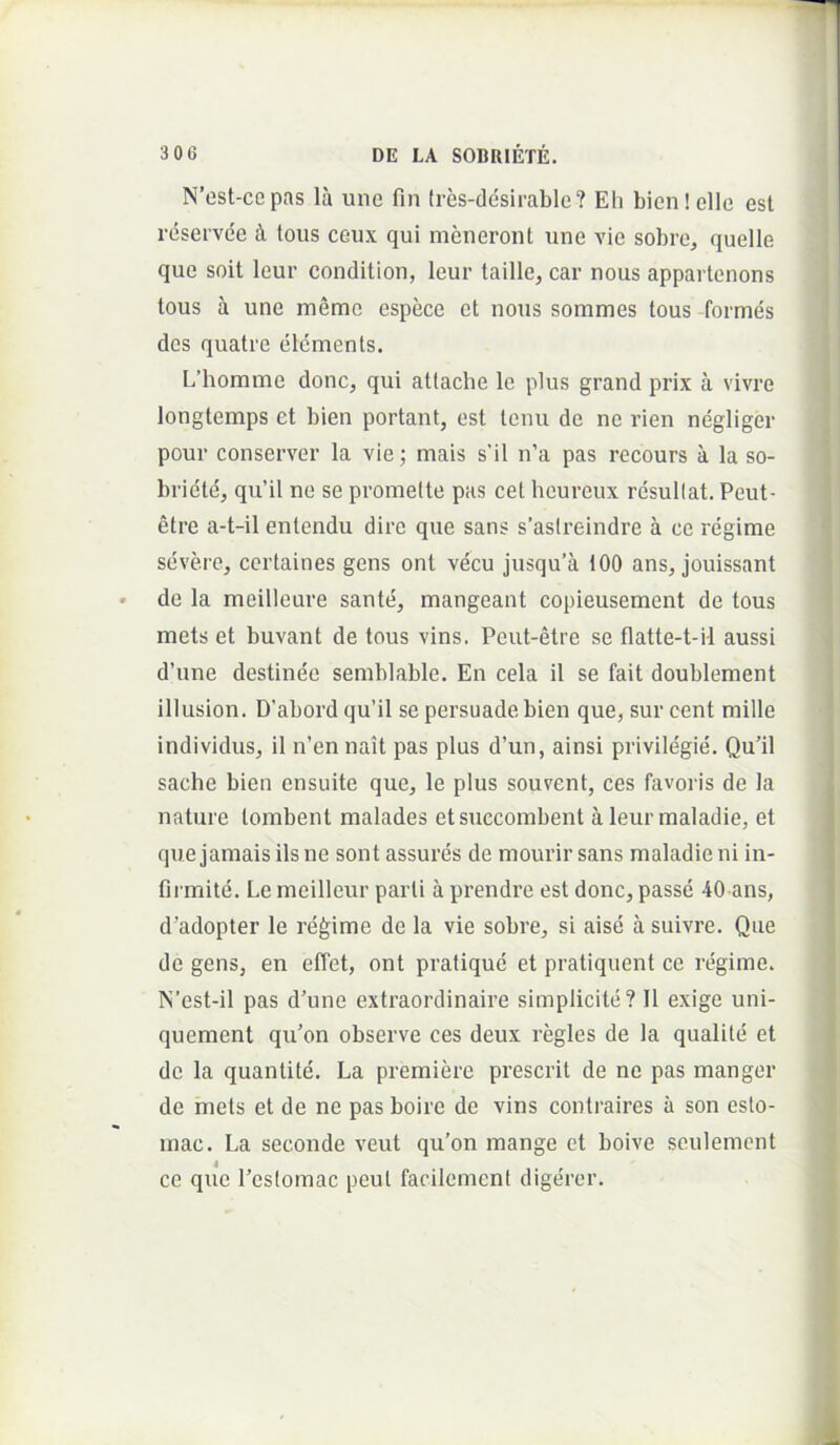 N’cst-cepas lu une fin (res-ddsirable? Eli bicnielle est reservee ^ toiis ceux qui meneront une vie sobre, quelle que soit leur condition, leur taille, car nous appartenons tous a une memc espece et nous sommes tous formes des quatre elcments. L’homme donc, qui attaclie le plus grand prix a vivre longtemps et bien portant, est tenu de ne rien negliger pour conserver la vie; mais s’il n’a pas recours a la so- briete, qu’il ne se promelte pas cet heureux resullat. Peut- etre a-t-il entendu dire que sans s’as(reindre a ce regime severe, certaines gens ont vecu jusqu’a 100 ans, jouissant de la meilleure sante, mangeant copieusement de tous mets et buvant de tous vins. Peut-etre se flatte-t-il aussi d’une destinee semblable. En cela il se fait doublement illusion. D'abord qu’il se persuade bien que, sur cent mille individus, il n’ennait pas plus d’un, ainsi privilegie. Qu’il sache bien ensuite que, le plus souvent, ces favoris de la nature tombent malades etsuecombent a leur maladie, et quejamaisilsne sontassures de mourirsans maladie ni in- firmite. Le meilleur parti a prendre est donc, passe 40 ans, d’adopter le regime de la vie sobre, si aise a suivre. Qiie de gens, en effet, ont pratique et pratiquent ce regime. N’est-il pas d’une extraordinaire simplicite? Il exige uni- quement qu’on observe ces deux regles de la qualite et de la quantite. La premiere prescrit de ne pas manger de mets et de ne pas boire de vins contraires a son esto- mac. La seconde veut qu’on mange ct boive seulemcnt i ce que 1’eslomac peut facilement digerer.