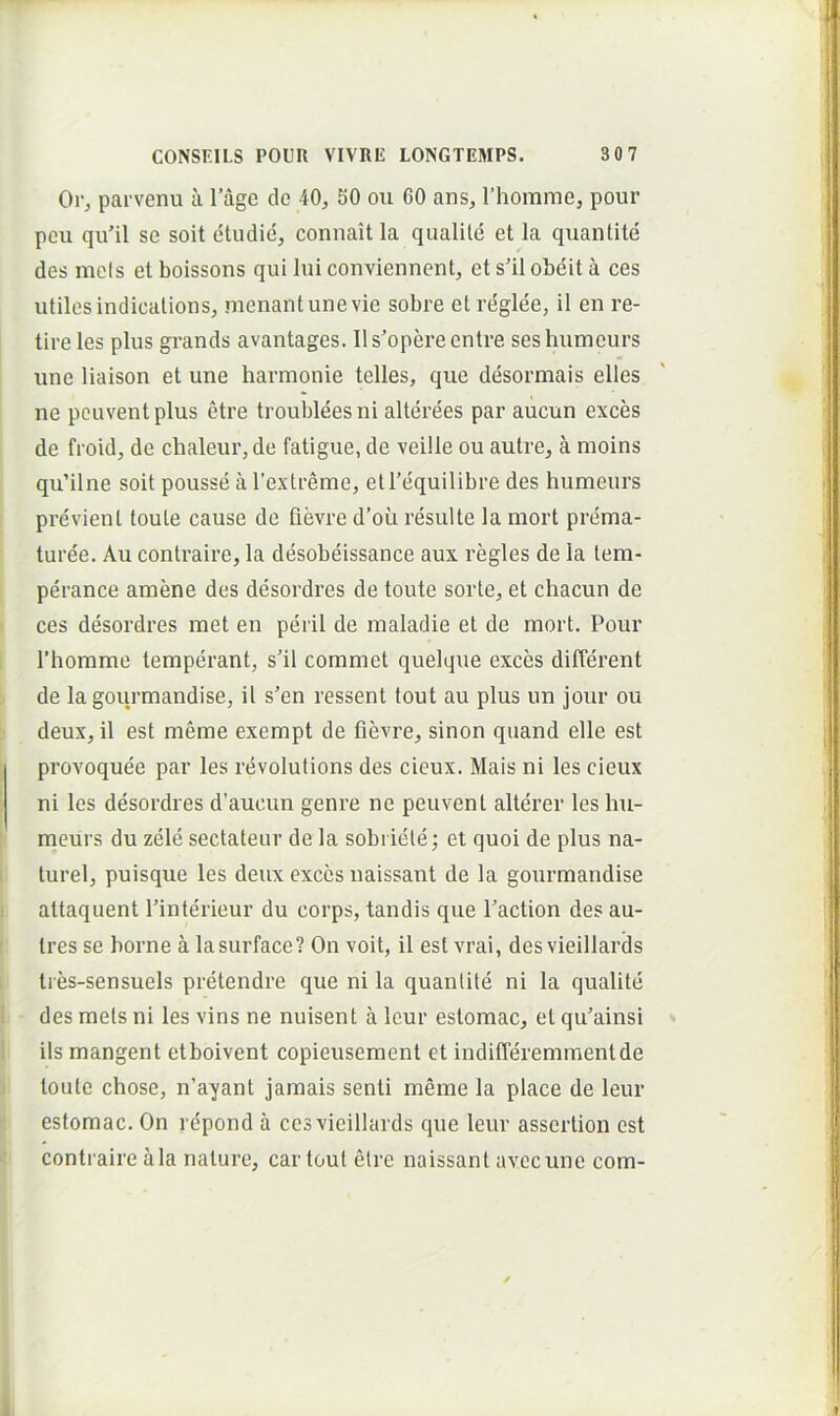 parvenu a 1’age do 40, 50 ou 60 ans, rhomme, pour pcii qu’il se soit dtudie, connait la qualile et la quantite des mefs et boissons qui Iui conviennent, et s'il obeit a ces utiles indicalions, menantunevie sobre et reglee, il en re- tire les plus grands avantages. Ils’opereentre seshumeurs une liaison et une harmonie telles, que desormais elles ne pcuventplus ctre troubleesni alterees par aucun exces de froid, de chaleur, de fatigue, de veille ou autre, a moins qu’ilne soit pousse aTextreme, etTequilibre des humeurs previenl toule cause de fievre d’oii resuite la mort prema- ture'e. Au contraire, la desobeissance aux regles de Ia tem- perance amene des desordres de toute sorte, et chacun de ces desordres met en perii de maladie et de mort. Pour 1’homme temperant, s’il commet quelque exces different de la gourmandise, il s’en ressent tout au plus un jour ou deux, il est meme exempt de fievre, sinon quand elle est provoquee par les revolutions des cieux. Mais ni les cieux ni les desordres d’aucun genre ne peuvent alterer les hu- meurs du zele sectateur de la sobriete; et quoi de plus na- turel, puisque les deux exces naissant de la gourmandise attaquent Pinterieur du corps, tandis que Paction des au- tres se borne a lasurface? On voit, il est vrai, des vieillards tres-sensuels pretendre que ni la quantite ni Ia qualite des mets ni les vins ne nuisent a leur estomac, et qu'ainsi iis mangent etboivent copieusement et indifferemmentde toute chose, n’ayant jamais senti meme la place de leur estomac. On repond a ces vieillards que leur assertion est contraire ala nature, car tout elre naissant avccune com-
