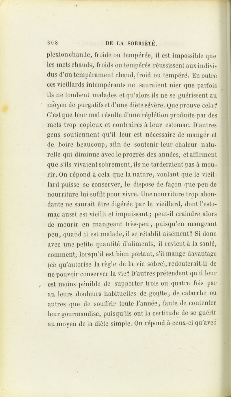 plexionchaude, froido oii tempdree, il est inipossible que les metscliauds, froids ou temperes reussissent auxindivi- dus d’un temperament chaud, froid ou tempere. En outre ces vieillards intemperants ne sauraient nier que parfois iis ne tombent malades et qu’alors iis ne se guerissent au moyen de purgatifset d’une diete severe. Que prouve cela? i C’estque leur mal l esulte d’une repletion produite par des : mets trop copieux et contraires a leur estomac. D’autres gens souliennent qu’il leur est necessaire de manger et de boire beauceup, afin de soutenir leur chaleur natu- ' 1 relle qui diminue avec le progres des annees, et affirment j que sMls vivaientsobrement, iis ne tarderaient pas a mou- rir. On re'pond a cela que la nature, voulant que te vieil- | lard puisse se conserver, le dispose de fagon que peu de i nourriture lui suffit pour vivre. Unenourriture trop abon- . ‘ dante ne saurait etre digeree par le vieillard, dont l’esto- mac aussi est vieilli et impuissant; peut-il craindre alors de mourir en mangeant tres-peu, puisqu’en mangeant peu, quand il est malade, it seretablit aisement? Si donc avec une petite quantite d’aliments, il revient a la sante, comment, lorsquil est bien portant, s’il mange davantage (ce qu’autorise la regie de la vie sobre), redouterait-il de ne pouvoir conserver la vie? D’autres pretendent qu’il leur { , est moins penible do supporter trois ou quatre fois par j an leurs douleurs habituelles de goutte, de catarrhe ou 1 autres que de souffrir toute 1’annee, faute de contenter leur gourmandise, puisquMls ont la certitudo de se guerir , au moyen de la diete simple. On repond a ceux-ci qu’avec i