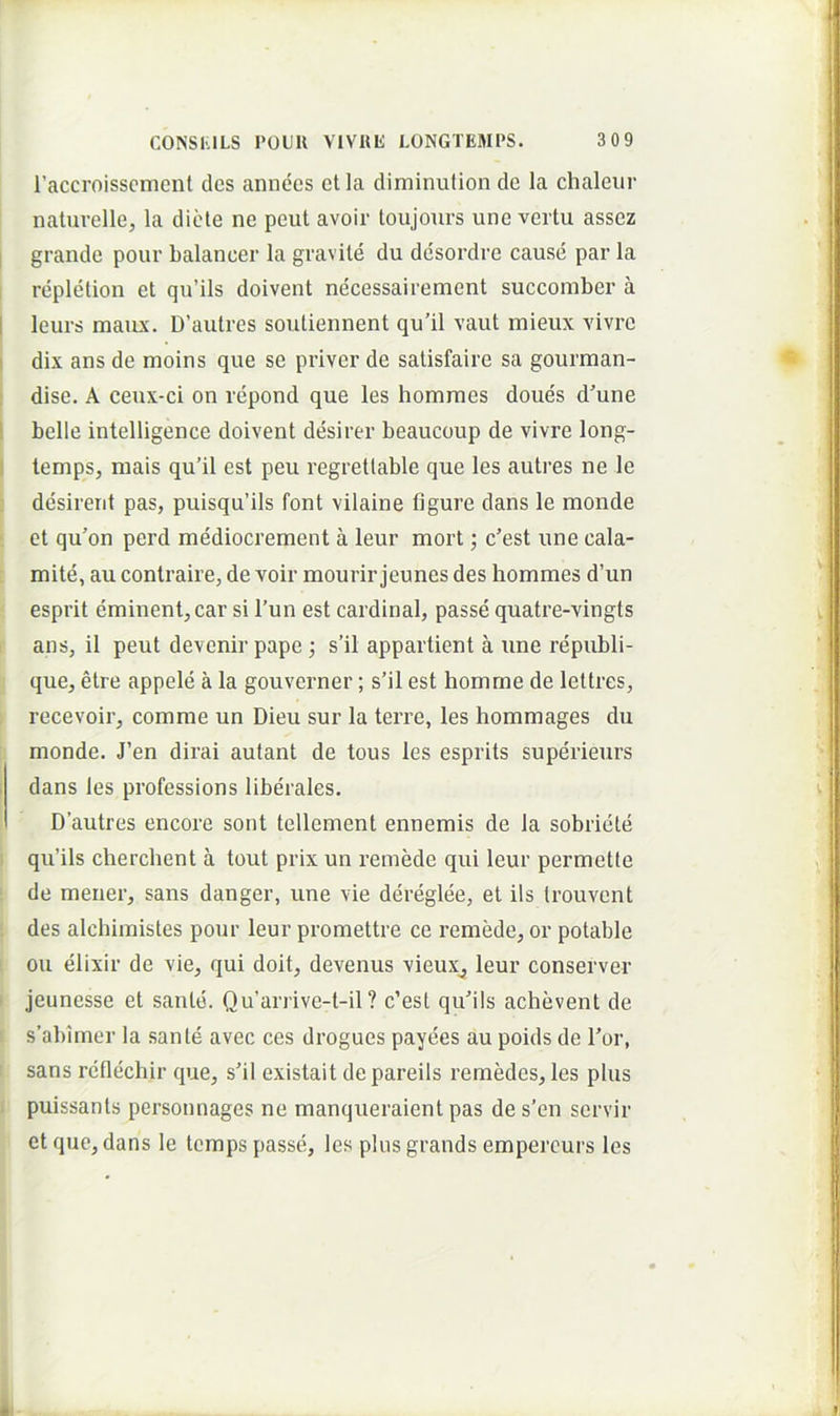 l’accroisscmcnl des annecs et la diminution de la chaleiir naturelle, la diete ne peut avoir toujours une vertu assez I grande pour balancer la gravile du desordre cause par la repletion et qu’ils doivent necessairement succoraber a 1 leurs maiLx. D’autres soutiennent qu’il vaut mieux vivre ' dix ans de moins que se priver de salisfaire sa gourman- dise. A ceux-ci on repond que les homnies doues d'une belle intelligence doivent desirer beaucoup de vivre long- lemps, mais qu’il est peu regretlable que les autres ne le desirerit pas, puisqu’ils font vilaine figure dans le monde et qu’on perd mediocrement a leur mort; c’est une cala- mite, au contraire, de voir mourir jeunes des hommes d’un esprit eminent, car si l’un est Cardinal, passe quatre-vingts ans, il peut devenir pape •, s’il appartient a une republi- que, etre appele a la gouverner; s’il est homme de lettres, recevoir, comme un Dieu sur la terre, les hommages du monde. J’en dirai aulant de tous les esprits superieurs . dans les professions liberales. i Dautres encore sont tellement ennemis de la sobricte qu’ils cherclient a tout prix un remede qui leur permetle de mener, sans danger, une vie dereglee, et iis Irouvent des alchimistes pour leur promettre ce remede, or potable ou elixir de vie, qui doit, devenus vieux^ leur conserver jeunesse et sante. Qu’arrive-t-il ? c’est quils achevent de s’abimer la sanie avec ces drogues payees au poids de l’or, sans reflechir que, s'il existait depareils remedes, les plus puissants personnages ne manqueraient pas des’en servir et que, dans le temps passe, les plus grands empercurs les f