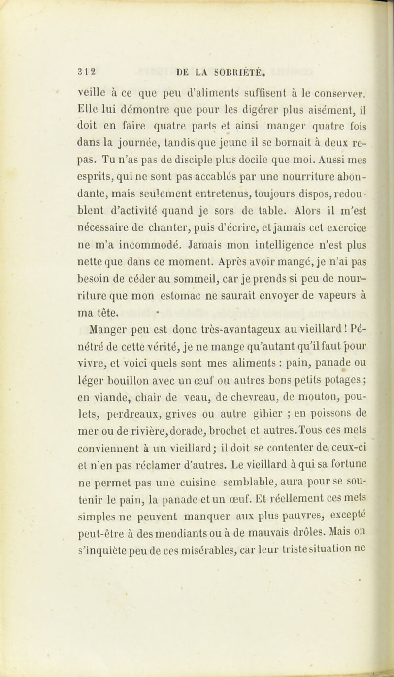 veille a ce que peu d’aliments suffisent a le conserver. Elie lui demontre que pour les digerer plus aisement, 11 doit en faire quatre paris et ainsi manger quatre fois dans la journee, tandis que jeune il se bornait a deux re- pas. Tu n’as pas de disciple plus docile que moi. Aussi mes esprits, qui ne sont pas accables par une nourriture abon- dante, mais sculement entretenus^ toujours dispos,redou- blent d’activite quand je sors de table. Alors il m’est necessaire de chanler, puis d’ecrire, et jainais cet exercice ne m’a incommode. Jamais mon intelligence n’est plus nette que dans ce moment. Apres avoir mange, je n’ai pas besoin de cdJer au sommeil, car je prends si peu de nour- riture que mon estomac ne saurait envoyer de vapeurs a ma iMe. Manger peu est donc tres-avantageux au vieillard! Pe- netre de cette verite, je ne mange qu’autant quTlfaut pour vivre, et voici quels sont mes aliments: pain, panade ou leger bouillon avec un csuf ou autres bons petits potages; en viande, chair de veau, de chevreau, de mouton, pou- lets, perdreaux, grives ou autre gibier ; en poissons de mer ou de riviere,dorade, brochet et autres.Tous ces mets conviennent a un vieillard; il doit se contenter de, ceux-ci el n’en pas reclamer d’aulres. Le vieillard a qui sa fortune ne permet pas une cuisine semblable, aura pour se sou- lenir le pain, la panade etun oeuf. Et reelleraent ces meis simples ne peuvent manquer aux plus pauvres, excepte peut-etre a des mendiants ou a de mauvais droles. Mais on s’inquiete peu de cos miserables, car leur tristesituation ne