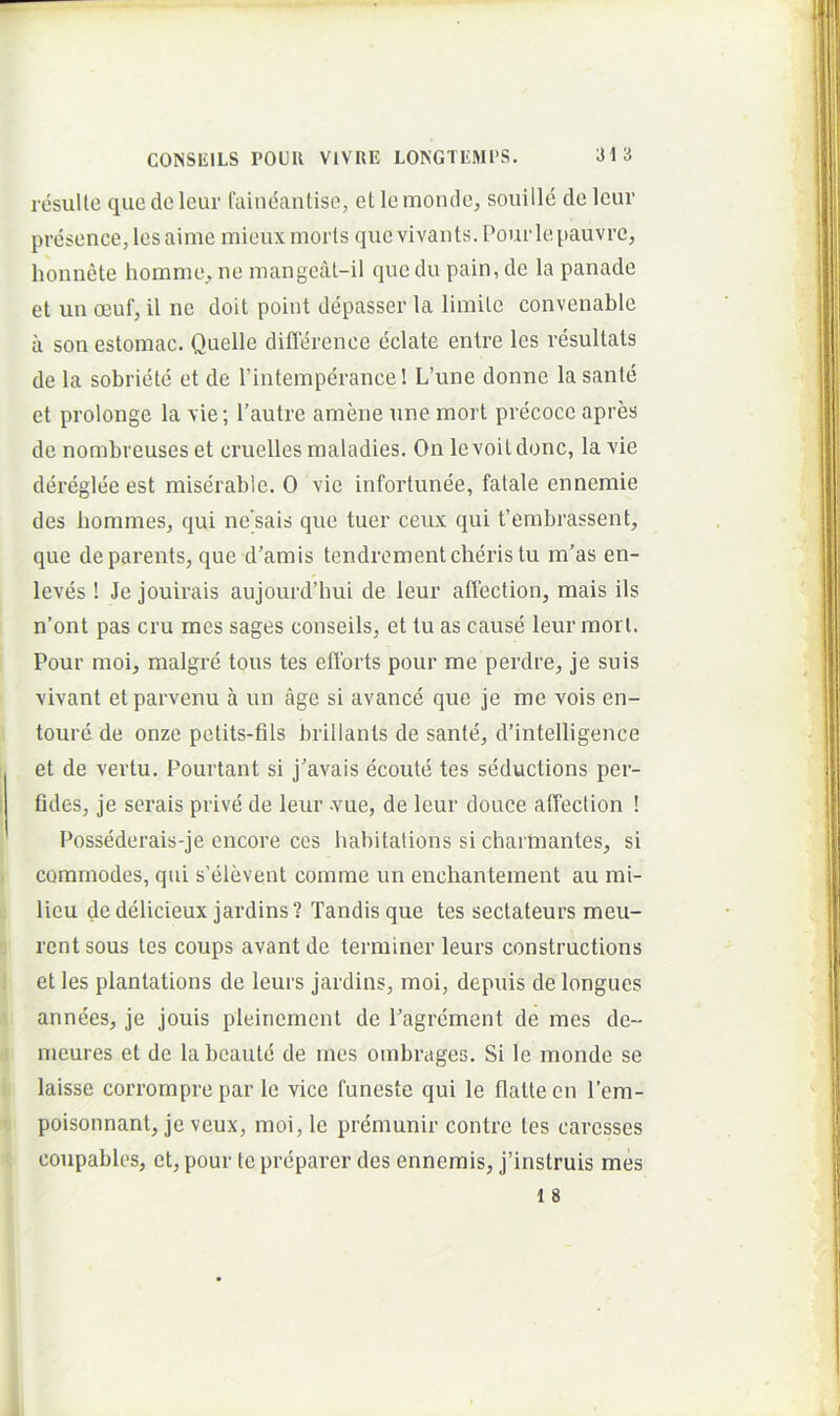 resuite que de Icur faineantise, et le monde, souille de leur presence, les aime mieux morts que vivauts. Pour lepauvre, honnete homme^ ne mangcat-il que du pain, de la panade et uii oeuf, il ne doit poiut depasser la limite convenable a son estomac. Quelle difierenoe eclate enlre les vesultals de la sobriete et de Tintemperance! L’une donne la sante et prolonge la vie; 1’autre amene une mort precocc apres de nombveuses et cruelles maladies. On levoitdonc, la xie dereglee est miserable. 0 vie infortunee, fatale ennemie des hommes, qui nesais que tuer ceux qui ferabrassent, que deparents, que d’amis tendrementcheristu m’as en- leves ! Je jouirais aujourd’hui de leur affection, mais iis n’ont pas cru mes sages conseils, et tu as cause leur mort. Pour moi, malgre tous tes efforts pour me perdre, je suis vivant etparvenu a un age si avance que je me vois en- toure de onze petits-fils brillants de sante, d’intelligence et de vertu. Pourtant si j’avais ecoute tes seductions per- Gdes, je serais prive de leur -vue, de leur douce affection ! Possederais-je cncore ccs habitations si charmantes, si commodes, qui s’elevent comme un enchantement au mi- lieu dedelicieux jardins? Tandis que tes sectateurs meu- rcnt sous tes coups avant de terminer leurs constructions et les plantations de leurs jardins, moi, depuis de longues annees, je jouis pleinemcnt de Pagrcment de mes de- meures et de la bcaute de mes ombrages. Si le monde se laisse corrornpre par le vice funeste qui le flatte en l’em- poisonnant, je veux, moi, le premunir contre tes caresses coupables, et, pour te preparer des ennemis, j’instruis mes